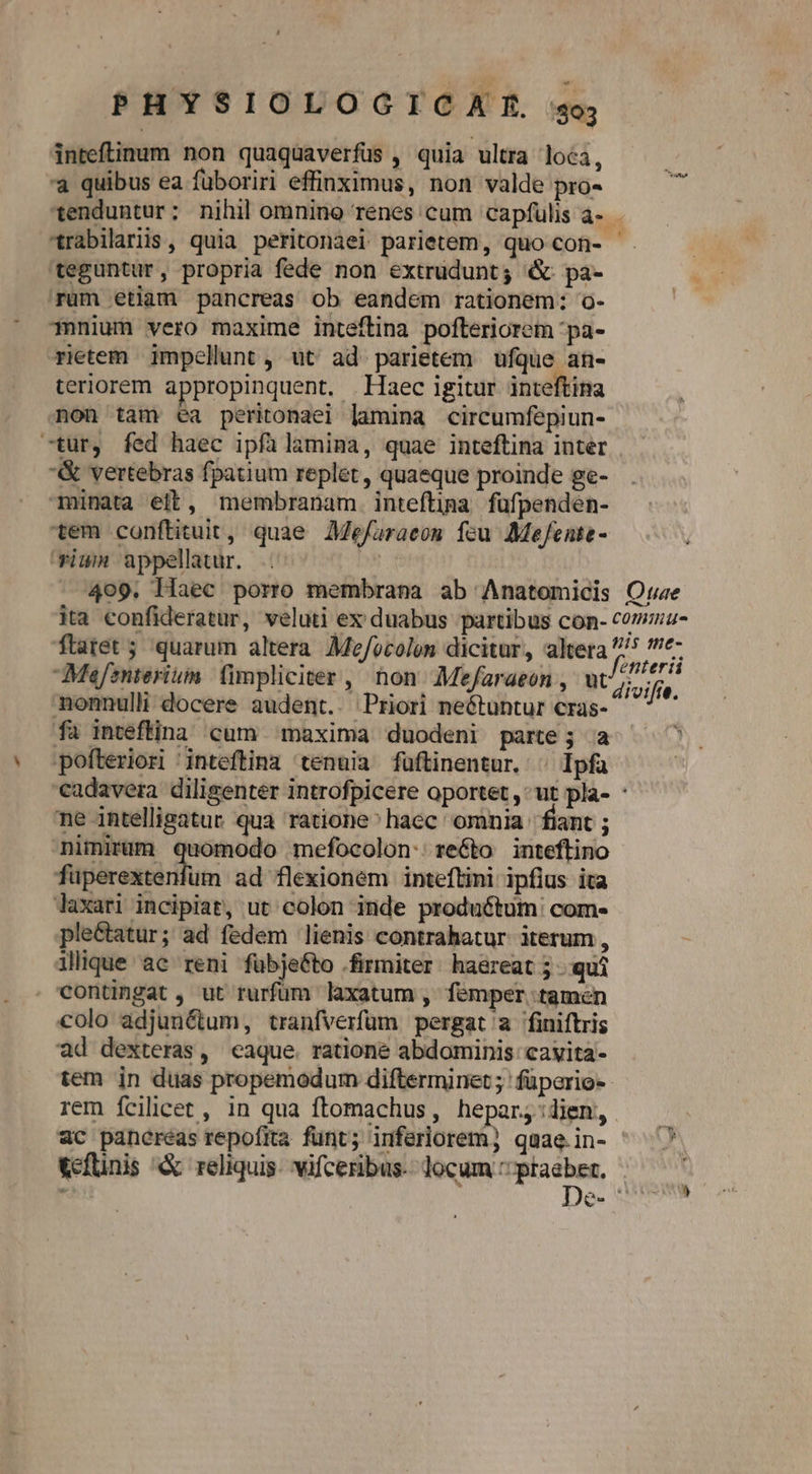 inreflinum non quaquaverfuüs , quia ultra loca, t à quibus ea füboriri effinximus, non valde pro- a *enduntur: nihil omnino renes cum capfüulis à- - rabilaris, quia peritonaei parietem, quo con- teguntur, propria fede non extrudunt; &amp; pa- 'rum etiam pancreas ob eandem rationem: o- Tmnnium vero maxime inteflina pofteriorem 'pa- rietem impellunt, üt ad parietem ufque an- teriorem appropinquent. Haec igitur inteftina non tam ea peritonaei lamina circumfepiun- -tur, fed haec ipfàlamina, quae inteftina inter | &amp; vertebras fpatium replet , quaeque proinde ge- minata elt, membranam. inteftipa. füfpenden- tem conftituit, quae AMefaraeos feu MeJfente- rium appellatur. hs 409. Haec porro membrana ab Anatomicis Ote ita confideratur, veluti ex duabus partibus con- commu ftatet ; quarum altera Moe/ocolen dicitur, altera ^ Mefznterium (impliciter , non Mefaraeon , ut divifi. monnulli docere audent.. Priori neétuntur cras- fa inteflina cum maxima duodeni parte; a : pofteriori 'inteftina tenuia fuftinentur. ^ Ipfa cadavera diligenter introfpicere oportet ,* ut pla- : ne intelligatur qua ratione^haec omnia fiant ; nimirum quomodo mefocolon:re&amp;to inteftino fuperextenfum ad flexioném inteftini ipfius ita laxari incipiat, ut colon imde produótum: com- ple&amp;tatur; ad fedem lienis contrahatur iterum , illique ac reni fübje&amp;to firmiter. ha&amp;reat 5 qui contingat , ut rurfum laxatum, femper tamen colo adjun&amp;um, tranfverfum pergat a finiftris ad dexteras, eaque. ratione abdominis cavita- tem in duas propemodum difterminet; füperios rem fcilicet , in qua ftomachus, hepar;:dien, «c paneréas repofita funt; inferiorem; quae.in- - &amp;efünis &amp; reliquis. vifceribus. locum ^ POM, , Je- !