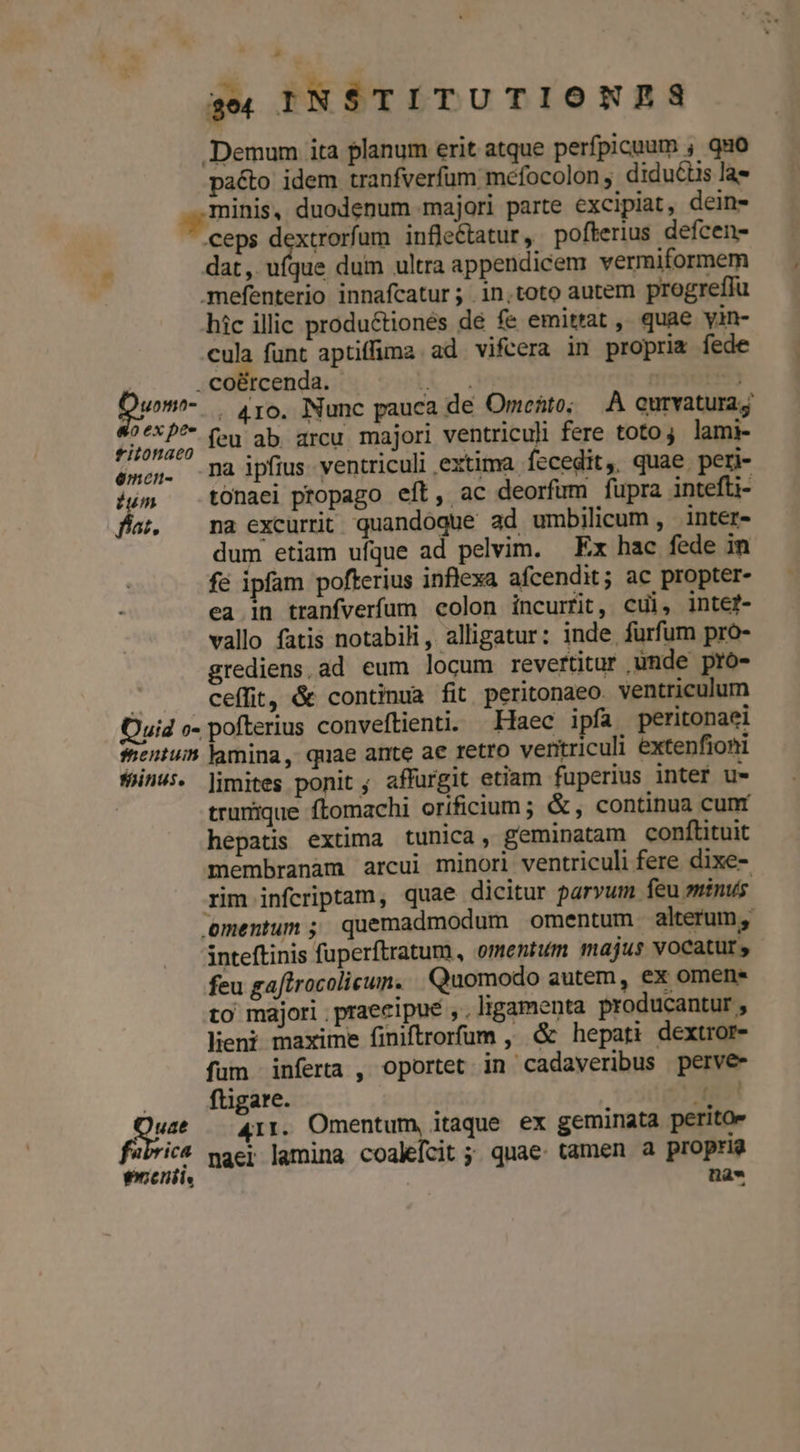 a« INSTITUTIONS Demum ita planum erit atque perfpicuum , quo pacto idem tranfverfum mefocolon, diduciis la minis, duodenum majori parte excipiat, dein- ceps dextrorfum infleCtatur , pofterius defcen- dat, ufque dum ultra appendicem vermiformem .mefenterio innafcatur; in.toto autem progreffu hic illic productionés de fe emittat , quae yin- cula funt aptiffima ad vifcera in propria fede | . co&amp;rcenda. Te IE per . 416. Nunc pauca de Orrefito; À curvatura; | Aon feu ab. arcu. majori ventriculi fere toto; lami- émcn. mà ipfius ventriculi extima. Íccedit,. quae peri- ium tonaei propago eft, ac deorfum fupra intefti- das, na excurrit quandoque ad umbilicum , inter- dum etiam ufque ad pelvim. Ex hac fede in fe ipfam pofterius inflexa afcendit; ac propter- ea in tranfverfum colon incurfit, cul, inte?- vallo fatis notabili, alligatur: inde furfum pro- grediens,ad eum locum revertitur unde pro- a ceffit, &amp; continua fit peritonaeo. ventriculum Quid o- pofterius conveftienti. Haec ipfa peritonaei shentuin lamina, quae ante ae retro ventriculi extenfioni finus. limites ponit; affurgit etiam fuperius inter u- trurique ftomachi orificium; &amp;, continua cunt hepatis extima tunica, geminatam conftituit membranam arcui minori ventriculi fere dixe- rim infcriptam, quae dicitur parvum feu minus. 'ementum ; quemadmodum omentum alterum, inteftinis fuperftratum, omentum majus vocatur, feu gaftrocolicun. Quomodo autem, ex omene to majori praecipue , , ligamenta producantur , leni maxime finiftrorfum , &amp; hepati dextror- fum infera , oportet in cadaveribus perve- | fügare. M Und 411. Omentum, itaque ex geminata peritoe fabric naej lamina coalefcit ; quae tamen a propria enenit. | na»