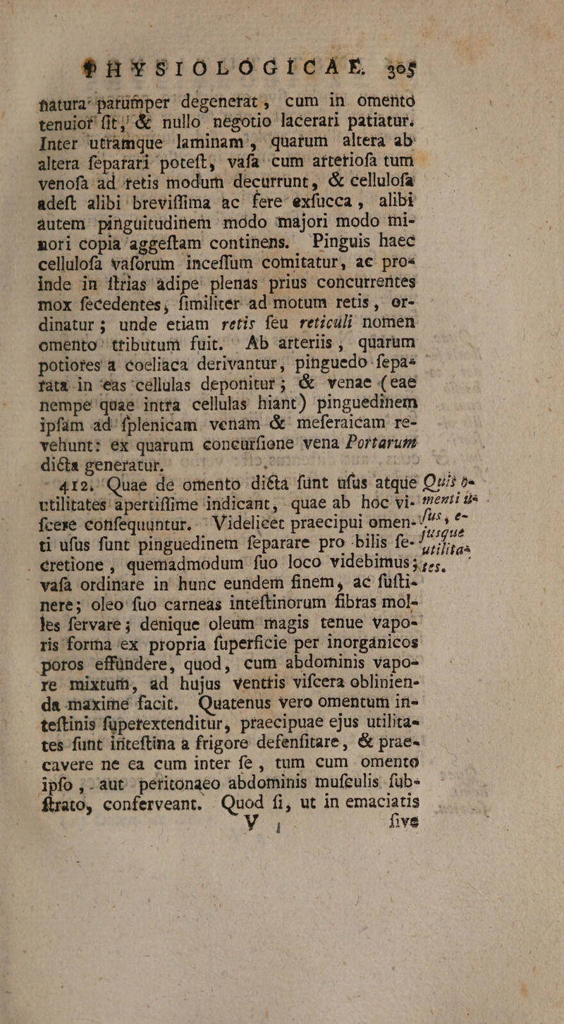 fatura'parümper degenerat, cum in omento tenuiof fit, &amp; nullo négotio lacerati patiatur. Inter utramque laminam , quatum altera ab: altera fepatari poteft, vafa cum attetiofa tum venofa ad tetis modum decurrunt, &amp; eellulofa adeft alibi breviffima ac fere exfucca , alibi autem pinguitudinem modo majori modo imi- mori copia aggeftam continens. Pinguis haec cellulofa vaforum inceffum comitatur, ac pros inde in ilrias àdipe plenas prius concurrentes mox fecedentes, fimiliter ad motum retis, or- dinatur; unde etiam retis feu rericuli nomen omento- ttibutum fuit. ^ Ab arteriis, quarum potiores a coeliaca derivantur, pinguedo fepas fátx in 'éas cellulas deponitur; G&amp; venae (eae nempe quae intra cellula hiant) pinguedinem ipfüm ad. fplenicam venam &amp; meferaicam re- vehunt: ex quarum concüifiene vena Portarum dicta generatur. DIE ) à 412. Quae de omento diéta funt ufus atque Ovi v vtilitates apertiflime indicant, quae ab hoc vi- mei ds - fcexe confequuntur.  Videlicet praecipui omen- ^^^s ^ ti ufüs funt pinguedinem feparare pro bilis fe- 77477. . eretione , quemadmodum fuo loco videbimus;;,, ' vafa ordinate in hunc eundem finem, ac fufti-- nere; oleo fuo carneas inteftinorum fibras mol- les fervare; denique oleum magis tenue vapo- ris forma ex propria fuperficie per inorgánicos poros effündere, quod, cum abdominis vapo- re mixtutfü, ad hujus venttis vifcera oblinien- da maxime facit, Quatenus vero omentum in- teftinis füperextenditur, praecipuae ejus utilita« tes funt iriteftina a frigore defenfitare, &amp; prae- cavere ne ea cum inter fe , tum cum omento ipfo ,-aut peritongeo abdominis mufeulis fub- ftrato, conferveant. Quod fi, ut in Sins r^ ive