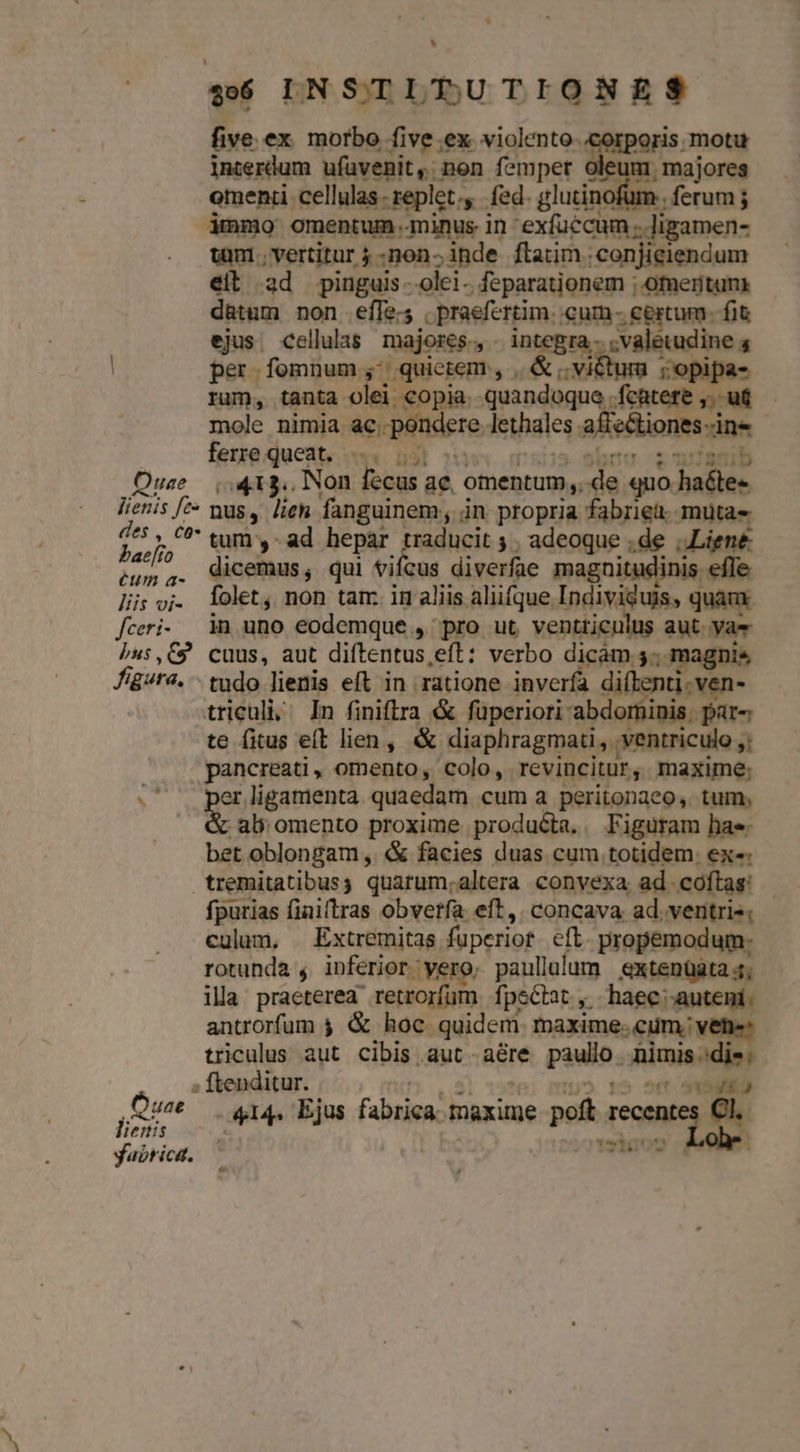 LI , five.ex morbo five ex violento. lnterdum ufuvenit, non fsmper oleum majores omenti cellulas- replet. fed. glutinofum | ferum ; àmmo omentum.minus in exfuccum ;.]igamen- tuni; vertitur 5 -non-inde flarim.conjieiendum eit ad pinguis. olei- feparationem ; ofmeritun d&amp;tum non effe; praefertim. cum- certum. fit ejus. cellulas. majores. - integra.- ; valetudine 4 | per fomnum; quietem, , &amp; victum ;'opipa- rum, tanta olei copia. quandoque .fcatere ,..u&amp; mole nimia ac, pondere lethales affectiones-ine | ferre queat. l| ouw grs 9bgs $2780 Quse ,.413.. Non fecus ae, omentum,. de quo haéte- lienis ^^ mus, lien fanguinem in propria fabriea. mutas jer],  tum y ad hepar traducit. adeoque .de ,Liene 2g; ,. dicemus, qui vifcus diverfae magn s efle Jis oj. lolet, non tam. in aliis aliifque Individuis, quam fceri- im uno eodemque , pro ut ventticulus aut. vae ju:,C9 cuus, aut diftentus,eft: verbo dicam 5... magni Jig/ra. - tudo lienis eft in ratione inverfa diftenti.ven- triculi; ^ In finiflra « füperiori abdominis. par« te fitus e(t lien, &amp; diaphragmati, ventriculo ,; pancreati, omento, colo, revincitur, maxime; i er.ligamenta quaedam cum a peritonaeo, tum, i ali omento proxime produécta.. Figuram hae. bet oblongam, «&amp; facies duas cum totidem. ex«: tremitatibusy quarum.altera convexa ad coftas: fpurias finiftras obverfa eft,. concava ad. ventris: culum, — Extremitas fuperior eft. propemodum: rotunda ; inferior. yero, paullalum &amp;xtenüata 4; ila praeterea retrorfum fpectat , haec auteni. antrorfum 4 &amp; hoc quidem. maxime. cum. vene: triculus aut cibis aut aére paulo nimis.die; » ftenditur. | : ZU T Que — 414. Ejus fabrica. maxime poft recentes Cl oris motu ru E IE. lienis yabrica. wt) ut : 22103