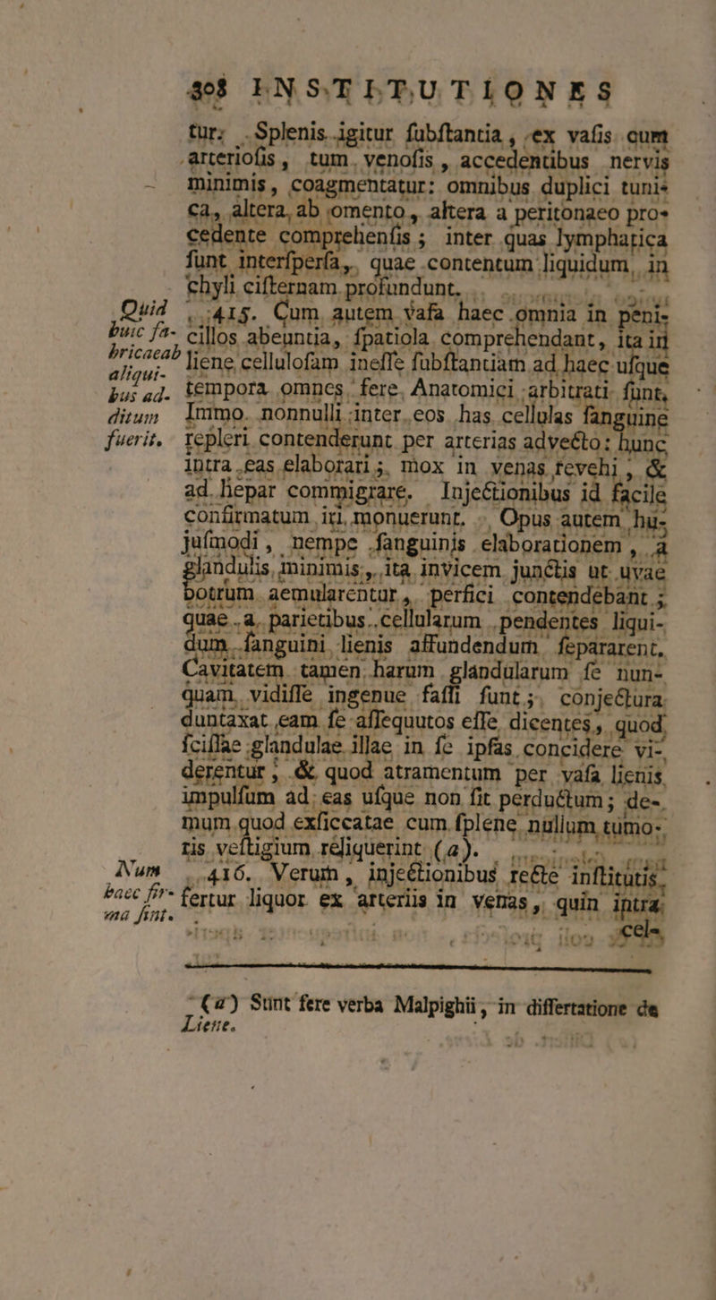 $$ LNSTLTUTIONES tur; .Splenis igitur fubftantia , ;ex vafis. oum arteriofis , e venofis , accedentibus. i - minimis, coagmentatur: omnibus duplici tuni* Aera b yomento , akera a peritonaeo pro» lente comprelienfis ; inter quas lympharica nt interfpería,. quae contentum liquidum, da chyli cifternam. .profundunt, ge Quid , 415. Cum autem vafa haec. omnia. in penis . buic fa- cillos ab abeuntia, fpatiola. compre endant,. 1 pud liene cellulofam ineffe fübftanuam. ad haec u Lin aas tempora omnes fere. Anatomici : gm Mirum Inm o. nonnulli : inter.eos has. ps3 Mee ie fuerit, - repleri. contenderunt per arterias adve&amp;to: | IDtra ,£as elaborari ;. mox in Venas. fev US ad lepar commigrare. lujeétionibus i acile confirmatum irl, , monuerunt. .. Opus autem. hus ju(modi , nempe .fanguinis . eliborarionem , à A ed minimis,, ita invicem junctis | Myae trum. aemularentur ,. perfici fang nde ebant.;. ds a. parietibus; cel ülarum. ,pende eu liqui- ..fanguini MS affundendum | pararent, Cavitatem. tamen. harum grsndulaum. fé nun- quam. vidiffe inégpus faffi funt;. con pe D ADR eam fe affequutos elfe dicentes , . íciílae : glan TT in fe ipfas conc di. B derentur; &amp; quod atramentum per. ea licuis. impulfum ad;eas ufque non fit perdu&amp;tum ; de-. mum quod exficcatae cum (pen, arflpa sihi; ris 3er ia Téliquerint A .. mesinel meri (Num 416. Verum, inje&amp;lioni us IeCle Au baec fir fertur Hain. f ex caneri i in Dun quin. ma fint. :. ce. » B- 1 i UE , 4C 09 () Sunt fere verba Malpighii , in Muss de Líene.