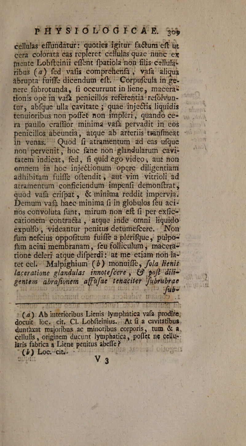 PHSSIGUOGICAE w uq ctr abrupta fuiffe dicendum eft. '- Corpufcula in ge- nere fübrotunda, fi occurrunt in liene, macera* tionis ope in vafa. penicillós réferentia'refolvun- fur, abfque ulla cavitate ; quae injectis liquidis tenuioribus non poffet non 1mpleri, quando ce- ra paullo craffior minima vafa pervadit im eos penicillos ábeuntia, àtque 4b arteriis tranfmeat in venas, ' Quod íi atramentum ad 'eas ufque non'pervenit, hoc fane non:glandularum cavi- tatem indieat, fed, fi quid ego video; aut non omnem inm hoc injectionum 'opere- diligentiam adhibitam fuiffe oftendit , aut. vim vitrioli ad atramentum 'confieiendum- impenfi: demonítrat , quod vafa erifpat, &amp; minima reddit impervia. Demum vafa haec minima fi in globulos feu aci- nos convoluta fünt, mirum non eft fi per exfic- cationem: contracta , atque inde omni liquido expulfo , videantur penitus detumefcere. .' Non fum nefcius oppofitum fuiffe a plérifque ,; pülpo- fam acini membranam ,- feu folliculum ;; macera- tione deleri atque difperdi: at me etjam riori Ja- tet cel;- Malpighium- (2) monuiffe, fo/a lenis laceratione glandulas innotefcere , £9 oft dilt- gentem abrafionem ajjufae tenaciter d n | [2  Ural E P  vs r (e TU IW 1I£ 3oMlaDIYT IBEIHAÁUS.I s ek * (a) Ab interioribus Lienis: lymphatica vafa. prodire: docuit. loc. . cit. Cl. Lobfteinius... At fi a cavitatibus, duntàxat majoribus ac minoribus corporis, tum. &amp; à, cellulis , originem ducunt lytnphatica , poffet ne cellu-: E laris fabrica 4 Liene penitus abeffe ? | (5) Loc:cit ^: JUDI.