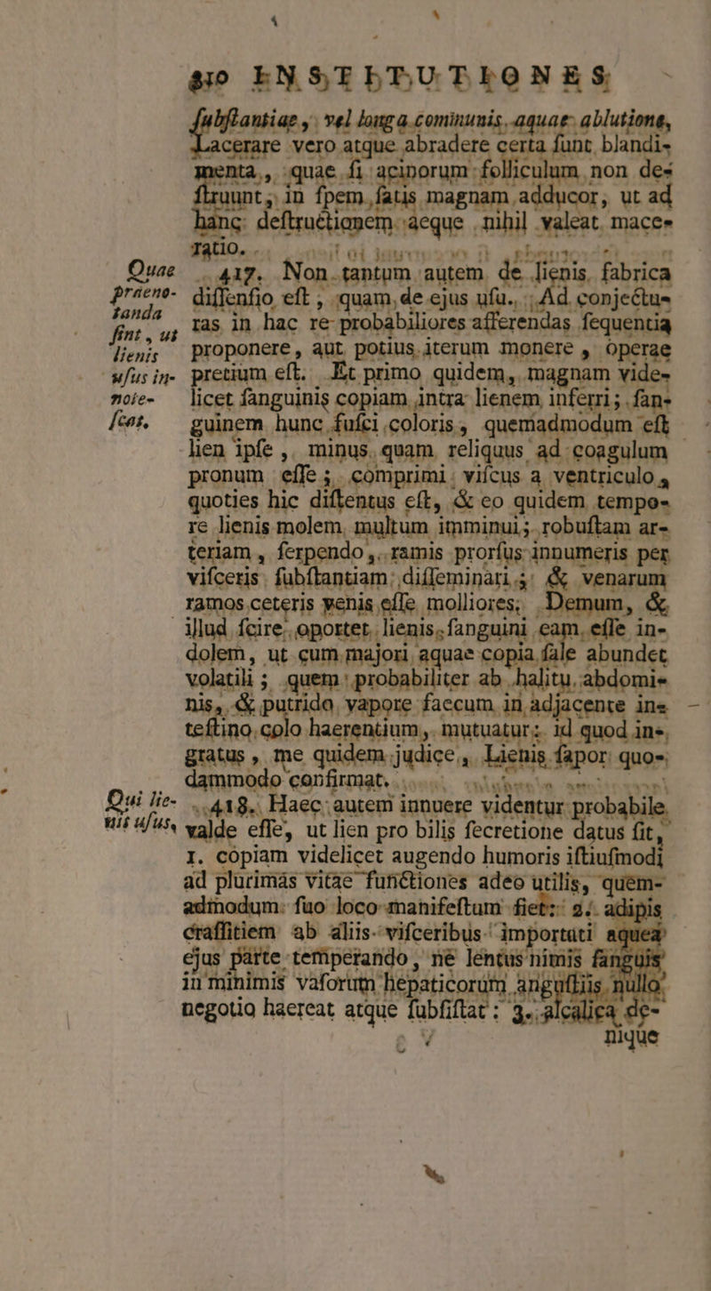 &amp;i0 EN ST viighilnc pobre fmm. vel louga cominunis. aquae. a cerare vero et abradere ce ise po | hy os ^ E php addu eh. ; et Cor, T int im eque. hi t mace. — Tatio. . Quae | 11g. Ns aptum autem. de lignis fabrica p diflenfio eft, , quam, de ejus ufu... Ad. conje&amp;tus Pans ' [as in hac re- Poire pisc ires 9À - . oie- — licet nguini copiam, jntra lienem eni; jos fcat, guinem hung, €: prota à queríat gis RA re lienis molem. os imminui;. s ue ar- teriam , ferpendo ,. ramis prorfus innumeris per vifceris. fubftantiam: diffeminari4: &amp; venarum ramos ceteris penis effe molliores; Demum, &amp; Allud fcire. opoxter. lenis. fanguini cam. effe in- dolem, ut cum majori, aquae e abundet Ventil ; UR » probabiliter ab halitu. abdomie «&amp; putrida. yapore faecum in adjacente ine cres colo haerentium,, mutuatur; id quod ine, gratus , me quidem. judice. a Wenn. por quos. damm odo c onfirmat. ... Mm. t» i Qui lie- .. 418. Haec: autem innuere videntur : robabile, uis ufus, bora effe, ut lien pro bilis fecretione irish fit, I. cópiam videlicet augendo humoris iftiufmodi ad plurimas vit3e functiones adeo ut Eis, quens | adinodum: fuo loco-manifeftum fiet: 2;. adipi craffitiem ab aliis- vifceribus: importati (qued — De HIC ejus e teüperando,, né léntus nimis fanguis in mi imis vaforutm hepaticordtm arigulliis. nulle negotia haereat atque fubfiftat : 3. alcali Y. ww