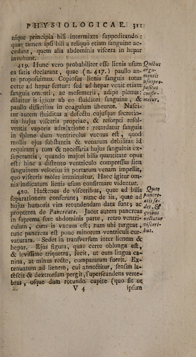 POHY S OLO GI CA E. s;1r: nique principia bili -intermixta fuppeditando ; quae tamen: ipfi bili a reliquo etiam fanguine ac- cedunt ,' quem alia abdominis vifcera in hepar DMehridigug nosot p gusscieor sts 159 ^419. Hunc vero probabiliter effe lienis ufum Qui£u: ea fatis declarant, quae (n. 417.) paullo an- ^'2'- ce propofuimus.. Copiofüs lienis fanguis totus pu certe ad hepar fertur: fed. ad hepar venit etiam B ofiur. fanguis omenti',, ac mefenterii, adipe plenus: cosfie- - diluitar is-ipitur ab eo fluidiori fanguine , &amp; metor, paullo diffcilius in coagulum abeunte. Nafci-. tur autem fluiditas a' defe&amp;tu. cujufque fecretio- nis hujus vifteris propriae, A reforpti refol- veritis vaporis admixtione : retardatur fanguis in fplene dum- ventriculus vacuus eft, quod. mollis ejus fübftantia &amp;. venarum debilitas; id requirant; tüni &amp; neceffaria hujus fanguinis ex« füperanti$', quándo majori bilis quantitate opus eft: hinc a diftento: ventriculo compreffus lien fanguinem velocius in portarum venam impellit, quo vifeeris- moles imminuitur, Haec igitur om- niá! indicatum lienis ufum confirmare videntur, — 4so. Ha&amp;enus de vifceribus, quae ad bilis Qwee -feparationem: conferunt; munc de lis, quae ad P^7icre- hujus humofis vim retundendam data funt; ac pi [e | proptereá de Pancréate. | Jacet autem pancreas quibus. in fapremá^fere abdominis parte, retro ventri pe&amp;atur culum gj; eam is' vacuus eft; nam ubi turgeat , vi/ceri- tunc paticreas eft pone minorem ventriculi cur- 24. vaturam.; ? Sedét in tranfverfüm inter lieném «&amp; hepar. Ejás figura, quáe certe oblonga eft, &amp; leviffiràe-triquetra, fecit, ut oum lingua ca-. nina, at/minus récte, comparatüm fuerit. Ex- tenuatum ad lienem ;. cui abineétitur, fenfim la» ceféit &amp; dextrorfum pergit ;f'uperfeandens verte» brás ,-ufque' dam. rotundà capite: (quo fit ut.