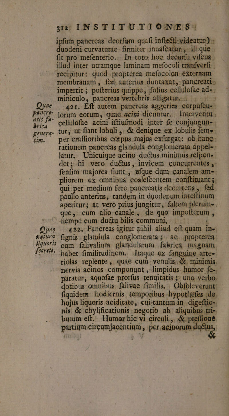 Quae pancre- atis f«- rica genera- iim. Quae gaiura liquoris feereti. 4: INSTITUTIONES: duodeni curvaturae - firmiter inndfcatur ,: illique fit pro mefenterio... In: toto: hoc decurfu vifcus illud inter utramque laminam mefocoli tranfverfi | recipitur: quod propterea mefocolon éXternam membranam, fed anterius duntaxat, pancreati ; impertit pofterius quippe, ffolius cellulofae ad- ; miniculo, pancreas vertebris alligatur. | ^. 421. Eft autem pancreas aggeries eorpüfcu- lorum eorum, quae.acimi dicuntur, nterventu ; cellulofae acini iftiufmodi inter fe conjungun- - tur, ut fiant lobuli ,, &amp; denique ex lobulis fem» per craffioribus corpus majus exfurgat: ob hanc. rationem pancreas glandula conglomerata àppel- latur, Unicuique acino ductus minimus refpons det; hi vero ductus, invicem concurrentes ,: fenfim majores fiunt , ufque dum canalem am-. pliorem ex omnibus coalefcentem conftituant 5. qui per medium fere pancreatis decurrens ,. fed paullo anterius, tandem in duodepum inteftinum aperitur; at vero prius jungitur, faltem plerum» . que, cum alio canale, de quo impoflerum , nempe cum du&amp;u bilis communi, | ^. 422. Pancreas igitur nihil aliud eft quam ine. fignis: glandula conglomerata ; ac. propterea. cum falivalium glandularum fabrica magnam habet fimilitudinem.. Itaque ex fanggine arte- riolas replente, quae cum. venulis, &amp;. minimis. nervis acinos componunt ,-limpidus. humor fe-. paratur, aquofae prorfus tenuitatis 5. uno verbo. dotibus omnibus falivae fimilis. | Obfoleverunt: fiquidem hodiernis temporibus hypothefes de. hojus liquoris aciditate, «ui-tantum 1n .digeftio-. nis &amp; chylificationis. negotio ab. aliquibus tris. partium circumjacentium , pe dii PTS. -