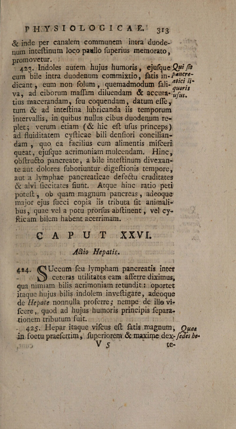 &amp; inde per canalem communem intra duode- num inteftinum loco paullo fuperius memorato, promovetur ; ^  , j ; - 422. Indoles autem. hujus humoris , ejufque Qui /* cum bile intra duodenum commixtio, fatis 1n- 24^cre- dicant, eum non folum , quemadmodum fali- ^^ xn va, ad ciborum maffam diluendam &amp; accura- 7/5;. tius macerandam, feu coquendam, datum efTe y tum &amp; ad inteftina lubricanda iis temporum intervallis, in quibus nullus cibus duodenum re- plet; verum.etiam (&amp; hic eft ufus princeps). ad fluiditatem cyfticae bili denfiori concilian- dam , quo ea facilius cum alimentis mifceri queat, ejufque acrimoniam mulcendam. Hinc, obftra&amp;to pancreate, a bile inteftinum divexan- te aut dolores fuüboriuntur digeftionis tempore, auta lymphae pancreaticae defectu cruditates &amp; alvi fiecitates fiunt. ; Atque hinc ratio peti poteft, ob quam magnum pancreas , adeoque major ejus fücci copia iis tributa (it animali- bus, quae vel a potu prorfus abftinent , vel cy- fticam bilem habent acerrimam. BORSA Roda cadcXCV E | Aio Hepatis. 424. dpi feu lympham pancreatis inter - ^ M ceteras utilitates eam afferre diximus; qua nimiam bilis acrimoniam retundit.:. oportet itaque hujus. bilis indolem inveftigare, adeoque de Hepate nonnulla proferre; nempe de ille vi» fcere,. quod ad hujus humoris principis fepara- tionem tributum fuit. alb waracd Fo ...425. Hepar itaque vifeus eft fatis magnum; Oyze in. foetu praefertim an oon La maxime dex- /edes be- Ini» Vs te-