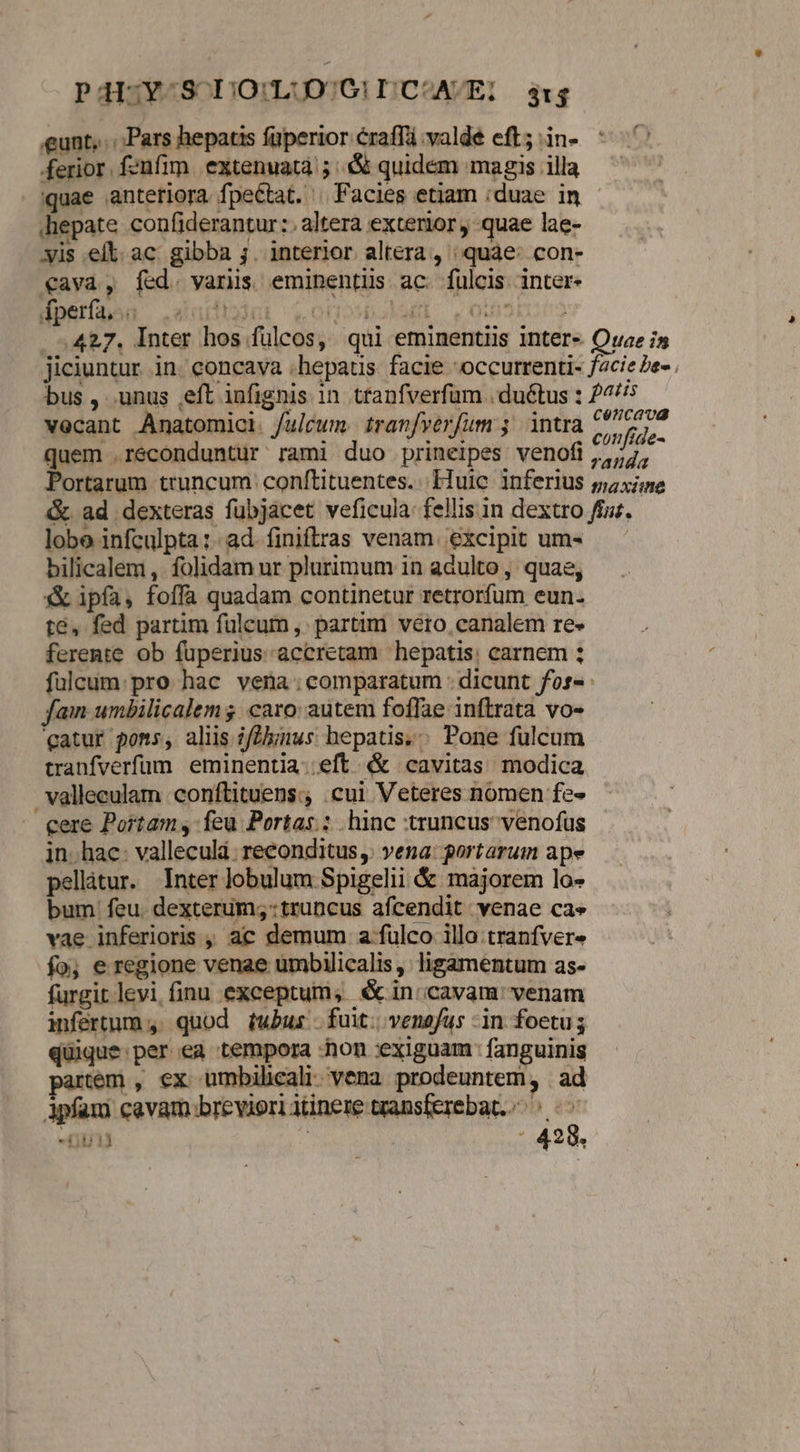 P4ISY-^S D)O!:Li[DO/G!I|C^AVE: 314 «eunt, .:;Pars hepatis fuperior craffá valde eft; in- ferior. fenfim. extenuat; :& quidem magis illa quae anteriora fpeCtat. | Facies etiam ;duae im - hepate confiderantur:. altera exterior quae lae- yis elt. ac gibba ;. interior altera , quae: con- €ava, fed. varis eminentüs ac. fulcis inter- Áperfa, .. lam. oin? vecant Anatomici. /ulcum tranfverfum 5 intra quem .réconduntur rami duo prineipes venofi lobo infculpta:-ad finiftras venam. excipit um- bilicalem ,. folidam ur plurimum in adulto , quae, & ipfa, foffa quadam continetur retrorfum eun. t&, fed partim fulcum, partim vero, canalem re» ferente ob fuperius accretam hepatis; carnem ; fuülcum: pro hac vena:comparatum - dicunt fos» : fam umbilicalem $. caro: autem foffae inftrata vo- atur poms, alis ifZhmus hepatis; Pone fulcum tranfverfüum eminentia.;eft & cavitas modica valleculam conftituens:; cui Veteres nomen fe» eere Portam, feu Portas.: hinc truncus venofus jn. hac: valleculá. reconditus,: vena: portarum ape pellàtur. Inter lobulum Spigelii & majorem lo- bum feu. dexterum; truncus afcendit venae cae vae inferioris , ac demum a fulco illa tranfvere fo; e regione venae umbilicalis , ligamentum as- furgit levi finu exceptum; €x in;cavam venam infertum ,. quod tubus fuit; venofus -in foetus quique: per ea tempora hon exiguam : fanguinis tém , ex ümbihcali vena prodeuntem, ad 3pfam cavam breviori itinere transferebat,/. «^