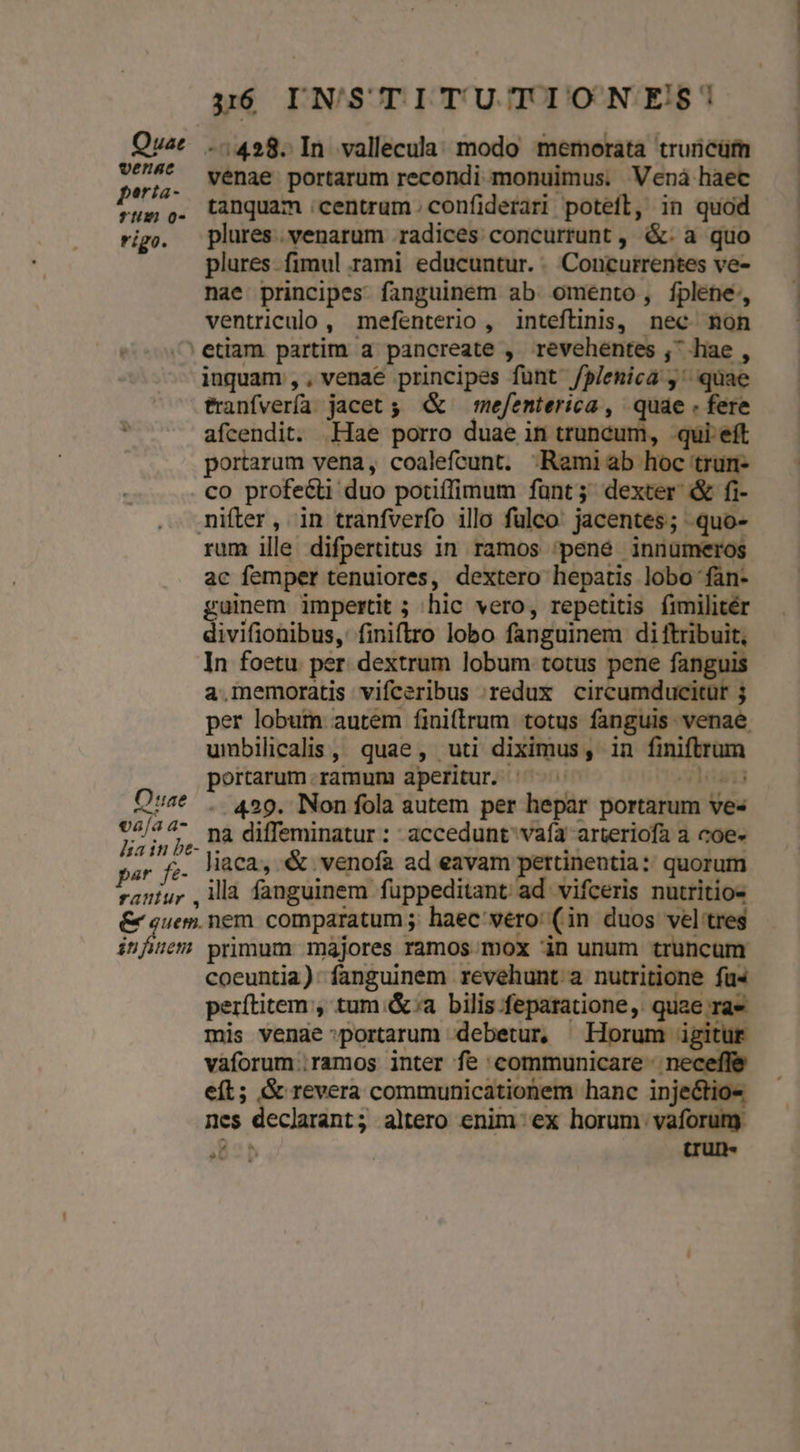 Quac ..428. In vallecula. modo memorata truricüm 9674* venae portarum recondi monuimus. Venàá haec tanquam :centrum. confiderari poteft, in quod plures. venarum radices concurrunt , &. a quo plures. fimul rami educuntur. .. Concurrentes ve- nae principes. fanguinem ab omento, fplene:, ventriculo, mefenterio, inteflinis, nec mon ^ etiam partim a pancreate , revehentes , hae , inquam ,, venae principes funt /P/emica ,' quae franfvería jacet ;. & — mefenterica , quae . fere afcendit. .Hae porro duae in truncum, qui eft portarum vena, coalefcunt. «Raemiab hoc trumn- . co profeé&ti duo potiffimum funt; dexter & fi- mifter, in tranfverfo illo fülco. jacentes; quo- rum ille difpertitus in ramos 'peneé innümeros ac femper tenuiores, dextero hepatis lobo fàn- guinem impertit ; hic vero, repetitis fimilitér divifiohibus, finiftro lobo fanguinem di ftribuit, In foetu per. dextrum lobum totus pene fanguis a.memoratis vifceribus 'redux circumducitur j per lobum autem finitrum totus fanguis venae umbilicalis, quae, uti diximus, in finiftrum portarum.ramum aperitut ^^^ Du Ost . 429. Non fola autem per hepar portarum ves ry 7, j,. Dà diffeminatur : accedunt vafa arteriofa a coe» par fe- liaca, & venofa ad eavam pertinentia: quorum raníur ,ilà fanguinem fuppeditant ad vifceris nutritio- & quem. nem. comparatum ;; haec vero: (in duos vel tres infuem primum majores ramos mox in unum truncum coeuntia): fanguinem revehunt a nutritione fu« perítitem , tum &;a bilis-feparatione, quae rae mis venae:portarum debetur, Horum igitur vaforum ramos inter fe communicare neceffe eft; & revera communicationem hanc injeétio- nes declarant; altero enim: ex horum vaforum