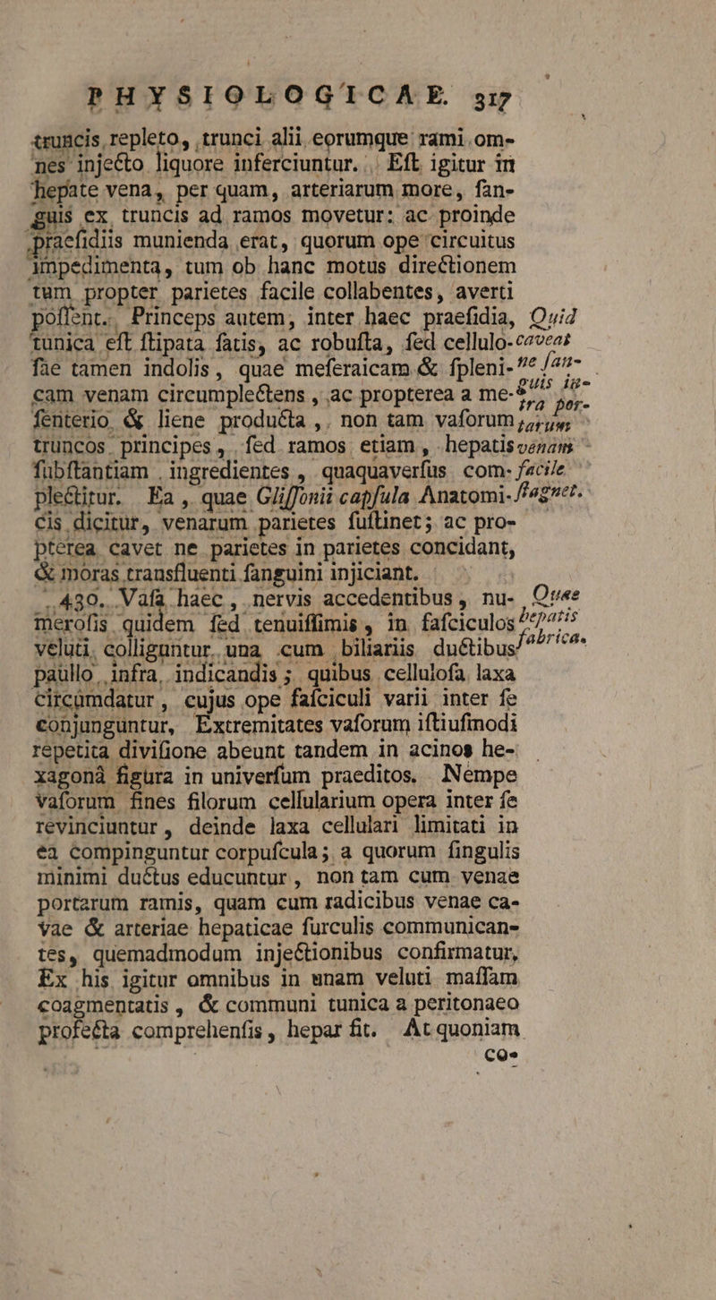 truncis repleto, trunci alii eorumque rami .om- nes injecto. liquore inferciuntur... Eft igitur iri hepate vena, per quam, arteriarum more, fan- uis ex, truncis ad ramos movetur: ac proinde praefidiis munienda erat, quorum ope circuitus Ampedimenta, tum ob hanc motus directionem tum propter parietes facile collabentes, averti poffent.. Princeps autem; inter haec praefidia, Qui tunica eft flipata fatis, ac robufta, fed cellulo-c2vea; fae tamen indolis, quae meferaicam &amp; fpleni- ^ fan-.- cam venam cireumple&amp;tens , ac propterea a me-577 Yo. 3 fenterio. &amp; liene produéia ,. non tam vaforum 55, truncos. principes , . fed. ramos. etiam , .hepatisvenam ^ fübftantiam , ingredientes , .quaquaverfus com: faci/e ple&amp;itur. Ea, quae Gjiffonii capfula Anatomi- fag. Cis dicitur, venarum parietes fuflinet; ac pro- pterea cavet ne parietes in parietes concidant, &amp; moras transfluenti fanguini injiciant. - ..430. Vafa haec , nervis accedentibus , nu- , Ov'«e merofis quidem Í&amp;d tenuiffimis , in fafciculos 4*5 velut. CARET una cum biliariis du&amp;ibus/ NEC paullo infra, indicandis ; quibus cellulofa laxa circumdatur, cujus ope faíciculi varii inter fe conjunguntur, CORE vaforum iftiufinodi repetita divifione abeunt tandem in acinos he- xagoná figura in univerfum praeditos. Nempe vaforum fines filorum celfularium opera inter fe revinciuntur , deinde laxa cellulari limitati in ea compinguntur corpufcula; a quorum fingulis minimi ductus educuntur , non tam cum. venae portarum ramis, quam cum radicibus venae ca- Vae &amp; arteriae hepaticae furculis communicans- tes, quemadmodum inje&amp;tionibus confirmatur, Ex his igitur omnibus in enam veluti maffàm coagmentatis , &amp; communi tunica a peritonaeo profe&amp;a comprehenfis, hepar fit. At quoniam. | CQ*