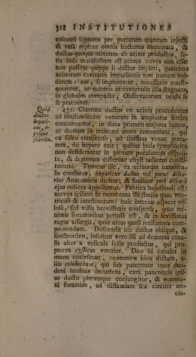 ductus bepati- eur, e- julque.. yfebrica. Ll $t INSTITUTIONES east rt im. in M Acor: nt pe 101 i au eur db E tódu&amp;tos , fa-- DE eM n cdvos ion effe ton poffétit- ji joe iiiléri ,QdbeRs deliofani ea s irpulfioris Vini inaném 1 red. deresic cat; i implerentür , neceffario con / 'Queretuf, Jut^indtéria. it 'cavernulis illis ftagnans. in globulos compáóta y Obférvatorum € ulis fe pritbéreg cy gd vafe A31. Citerüm du&amp;tus ex TT proa. 1 ád fimilitudin&amp;m venarüm in Sspudte fà fenfim concürrentes'i^ in^ duos: primum majores fer ac deniümi Eilcugt unum conveniunt, q ex füléo trat , ad-finiflras venae porta. | m, de ate Ee locis 1 mp uà (t rion defiderantur ur nervéa fcilieét fit membrana illi fimilis. jua - tticüli &amp; inteftinotum huic i uteri Y lofa ,*fsd- villis breviffi Confper iw quae nimis foraminibus pertuf&amp; eft, &amp; in leviffimas fugas affürgit quae areds quafi retiforme Á co t prehendunt. ^Déefcendit hic du&amp;tus ot finiftrorfum , inferitur vero illi ad deii lis altera veficula fellis. productus, qu pterea es/ficus vocatur. Dao hi mot i unum coalefeuuüt , communem ide dictum, r liis coledochum y qüi fub. pancreat VN düo- deni liminas decurtetis ; 4 cüm pancréatis üs du&amp;u' plerumque. diarias, &amp;e eomm ni foramine àd diftantiam fex circiter ! f .