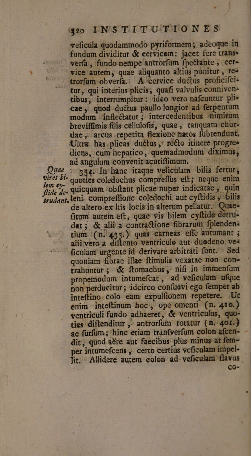 veficüla quodammodo pyriformem; adeoque in fundum dividitur &amp; cervicem: jacet fcre cranse verfa, fundo nempe antrorfüm fpe&amp;tante , cer- vice autem quae aliquanto altius ponitur , re» trorfum obvería.: A'«cervice du&amp;tus proficifci- tur, qui interius plicis, quafi valvulis conniven- tibus, interrumpitur: ideo vero nafcuntur pli- €ae, quod ductus paullo longior ad ferpentum modum -inflectatur ;; intercedentibus nimirum breviffimis filis cellulofis, quae, tanquam chor- dae , arcus repetita flexiene natos fübrendunt, Ultra: has.plicas du&amp;tus , ré&amp;o itinere progre» diens, cum hepatico, quemadmodum diximus, ad angulum convenitacutifnum, ^ ^  ^ - Qnae - S34. In hanc itaque veficulam bilis fertur; vires Li- qiotjes coledochus compreffus eft; neque enim lem €5y- . 1 L. E Jt pret mrt: fide 4c. quicquam obftant plicae nuper indicatae , quin irudagr, Veni. comiptéffione coledochi aut cyftidis ; bilis — dealtero ex his locis'in alterum pellatur. Quae- fitum autem eft, quae vis bilem cyftide détru- dat; &amp; alii a contra&amp;tione fibrarum fplenden: tium (ni 453.) quas carneas effe autumant ; alii vero a diftento ventricule aut. duedeno ve« ficülami urgente id. derivare arbitrati funt. — Sed quoniam fibrae illae ftimulis vexatae non con- trahuntur; «&amp; ftomaclius,: nifi in immenfum propemodum intumefcat, ad veficulam ufque non perducitur ; idcirco confuevi ego femper ab inteftino. colo eam expulfionem repetere. .Ut enim intefítinum hoc, ope omenti (n. 4to.) ventriculi fundo adhaeret, &amp; ventriculus, quo- ties diftenditur , antrorfum rotatur (n. 401.) ac furfum; hinc etiam tranfverfum colon afcen- dit, quod aére aut faecibus plus minus at fem- er intumefceris , certo certius veficulam impel- - lit. Allidere autem eolon ad-veficulam flavus. co-
