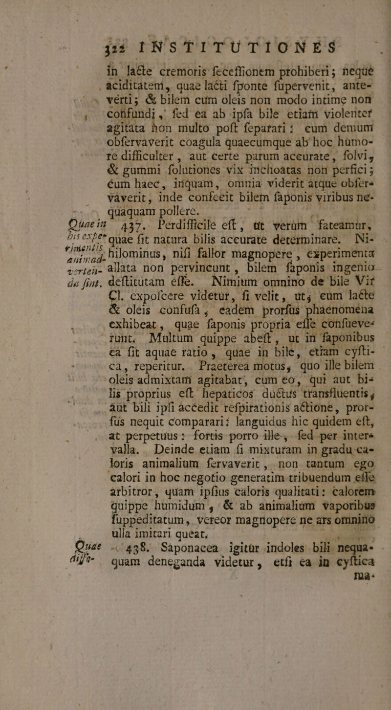 in lacte cremoris feceffionem prohiberi; neqüe . aciditateni, quae laéti fponte füpervenit, ante- « vérti; &amp; bilem cum oleis non modo intime non , €oüfundi, fed ea ab ipfa bile etiafu violeriter agitata MS multo poft feparatii eum demurmi obfervaverit coagula quaecumque ab hoc hümo- re difficulter , aut certe parum aceurate, folvi, &amp; gummi folationes vix inchoatas nom perfici; éum haec, idguam, omnmia viderit atque obfere vaverit, inde confceit bilem faponis viribus ne- quaquam pollere. d deus .437. Perdifficile eft, tit verüm fateamur, /* é*F** quae fit natura bilis aceurate determinare. Ni- ^/m55^. hilominus, nifi fallar magnopere , experimenta 4otej- Mata non pervincunt,, bilem faponis ingenio da fiit. deflitutam effe. Nimium omnino de bile Vir Cl. expofcere videtur, fi velit, utj eum laéte &amp; oleis confufi, eadem prorfus phaenomena exhibeat, quae faponis pogrna e ' confüeve« iunt, Multum quippe abeft, ut in faponibus ca fit aquae ratio , quae in bile, etia cyft- ca, reperitur. Praeterea motus, quo ille bilem oleis admixtam agitabat, cum eo, qui aut bis li proprius eft. hepaticos ductus transfluentis , àut bili 3pfi àccedit refpirationis actione, pror- fus nequit comparari: languidus hic quidem eft, at perpetuus: fortis porro ille. fed per intere valla... Deinde etiam fi mixturam in gradu ca-* loris animalium fervaverit , non tantum ego calori in hoc negotio generatim tribuendum efk arbitror, quam ipfius caloris qualitati: calorem quippe humidum , : &amp; ab animalium vaporibus fuppeditatum , vereor magnopere ne ars omnino. í ulla imitari queat, p X. Quat .. 438. Sáàponacea igitür indoles bili nequa- . 0/*- guam deneganda videtur, etfi ea in cyftica Inà- Quae itt : pis expee