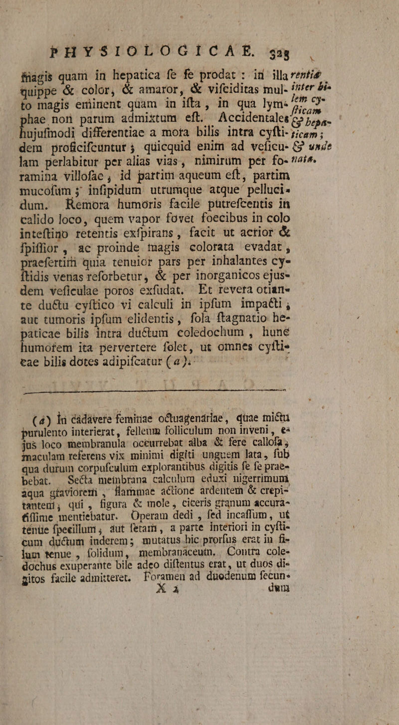 füagis quam in hepatica fe fe prodat : id illaremfis quippe &amp; color, &amp; amaror, &amp; vifciditas mul. i^fer &amp;i- to magis eminent quam in ifta, in qua lym: * eM phae nor parum admixtum eft. Accidentales y bepá- ujufmodi differentiae a mora bilis intra cyfti- /;ica ; dem proficifcunturt ; quicquid enim ad veficu- G va? lam perlabitur per alias vias, nimirüm per fo- ti^. ramina villofae , id partim aqueum eft, partim mucofum j' infipidum utrumque atque' pelluci. dum. Kemora humoris facile pütrefcentis in calido loco, quem vapor fovet foecibus in colo inteftino retentis exfpirans , facit ut actior &amp; fpiflior , ac proinde tuagis colorata evadat, praefertiti quia tenuior pars per inhalantes cy- ftidis verias reforbetur, &amp; per inorganicos ejus- dem veflculae poros exfudat. Et revera otian- te du&amp;u cyítico vi calculi in ipfum impa&amp;ti, aut tumoris ipfum elidentis, fola ftagnatio he- paticae bilis intra ductum coledochum , hune humofem ita pervertere folet, ut omnes cyfti- tae bilis dotes adipifcatur (a ).: ' c— c ——— PÜ€—— Á— 073 x» (4) li cádávere femitiae octuagendriae, qüae mictu purulento interierat, felleum folliculum non inveni, €« jus loco membranula océurrebat alba &amp; fere callofa ; inaculam referens vix minimi digiti unguem lata, fub qua durum corpufculum explorantihus digitis fe fe prae- bebat. Secta meinbrana calculum eduxi nigerrimumi aqua gfavioremi , Harnmae actione ardentem &amp; crepi- tantem; qui , figura &amp; mole, ciceris gtanum accura- &amp;flime mentiebatur. Operam dedi , fed incaffum, ut ténüe fpeeillum , aut fetami, a parte interiori in cyfti- cum ductum iuderem; mutatus hic prorfus erat in fi- ium tenue , folidum, membranaceutn, Contra cole- dochus exuperante bile adeo diftentus erat, ut duos di- zitos facile admitteret, l'oramen ad düedenum fecun X ài dum