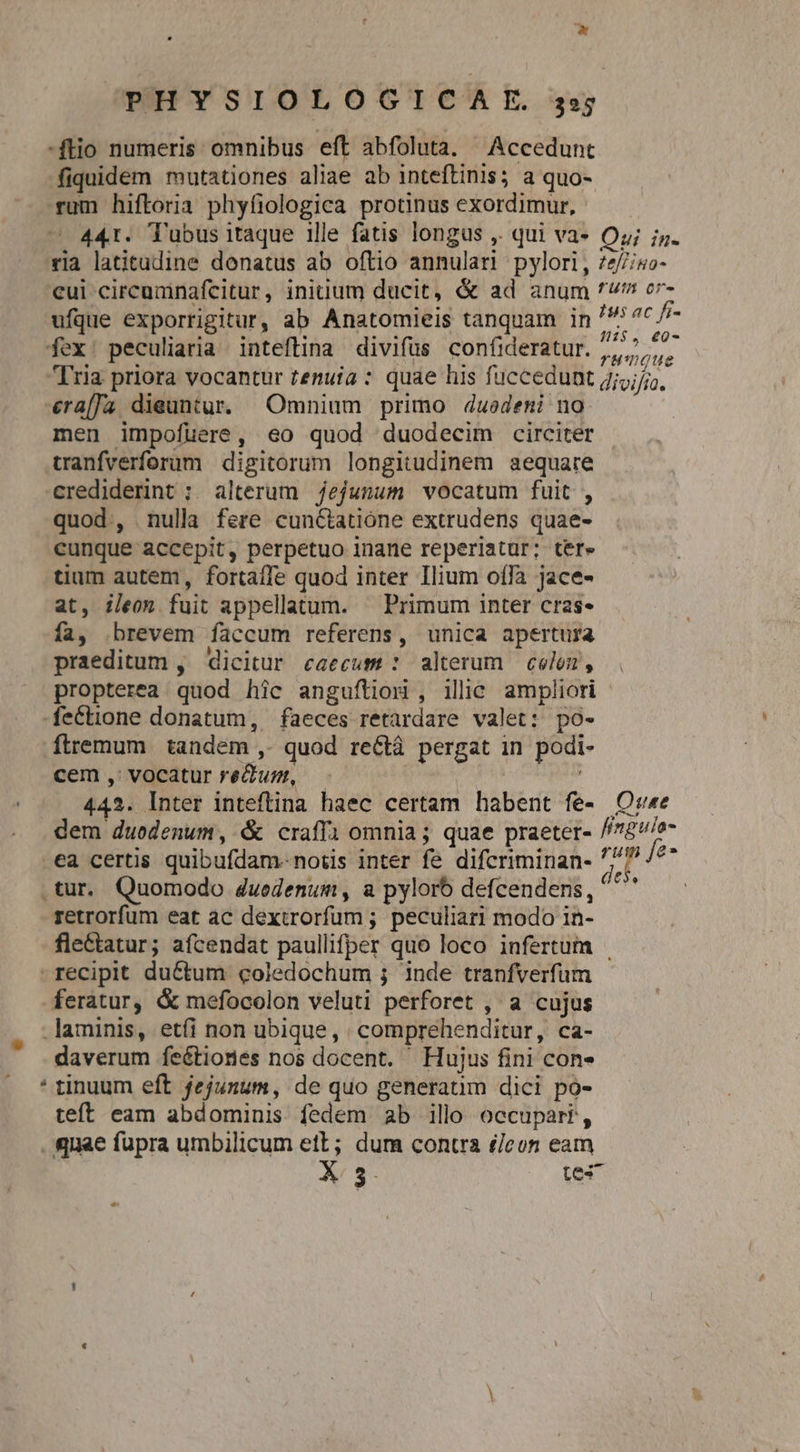 * PHYSIOLOGICAE s ftio numeris omnibus eft abfoluta. Accedunt fiquidem mutationes aliae ab inteftinis; a quo- rum hiftoria phyfiologica protinus exordimur, 441. Tubus itaque ille fatis longus ,. qui va» Oy; i. ria latitudine donatus ab oftio annulari pylori, 7e//iso- €ui circumnafcitur, initium ducit, &amp; ad anum v cr ufque exporrigitury ab Anatomieis tanquam in /5^c//- fex: peculiaria inteftina divifüs confideratur. e. Tria priora vocantur tenuia : quae his fuccedunt jjj, era[Ja dieuntur. Omnium primo d4uedeni no. men impofuere, eo quod duodecim circiter wanfverforum digitorum longitudinem aequare crediderint ; alterum jejunum vocatum fuit , quod., nulla fere cunctatione extrudens quae- cunque accepit, perpetuo inane reperiatur; ter» tium autem, fortaffe quod inter Ilium offa jace- at, ileon fuit appellatum. — Primum inter cras- ía, .brevem faccum referens, unica apertura praeditum ,' dicitur caecum : alterum celo, propterea quod hic angufítioi, ilic ampliori fe&amp;tione donatum, faeces retardare valet: po- ftremum tandem ,. quod rectà pergat in podi- cem, vocatur reum, — 442. Inter inteftina haec certam habent fe- Ovu«e dem duodenum, &amp; craffa omnia ; quae praeter- //78v/o- .ea certis quibufdam-notis inter fe difcriminan- jJ à gu .tur. Quomodo duedenum, a pylorb defcendens, di retrorfum eat ac dextrorfum ; peculiar! modo in- fle&amp;tatur; aícendat paullifper quo loco infertum recipit du&amp;tum coledochum ; inde tranfverfum feratur, &amp; mefocolon veluti perforet , a cujus laminis, etíi non ubique, | comprehenditur, ca- daverum feétiones nos docent. | Hujus fini con» * tinuum eft jejunum, de quo generatim dici po- teft eam abdominis fedem ab ill occupari, quae fupra umbilicum ett; dum contra £/eon eam X 5- tes