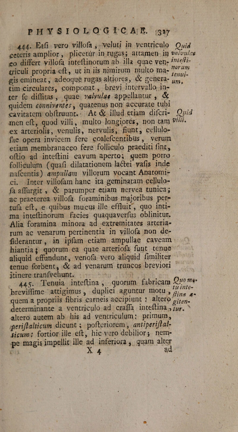..444. Etfi. vero villofa ,.-veluti in ventriculo Oyig ceteris amplior, plicetür in rugas; attamen. in valoulae co differt villofa inteftinorum ab. illa quae ven; /7/e;- triculi propria-eft, ut in iis nimirum multo ma- ju  gis emineat, adeoque rugas altiores, &amp; genera- uli tim circularés, componat, brevi intervallo in- —' ter fe diffitas, quae velyulae appellantur , &amp; quidem cónniventes, quatenus non accurate tubi cavitatem' obftruunt.: At &amp; illud etiam difcri- Ozid men eft, quod villi, multo longiores, non tam viii. ex arteriolis, venulis, nervulis, fiunt, cellulo- fac opera invicem fere coalefcentibus verum etiam membranaceo fere folliculo praedia fint, oflio ad inteftini cavum aperto; quem porro folliéulum (quafi dilatationem lactei vafis inde nafcentis) ampullam villorum vocant Anatomi- ci. Inter villofam hanc ita geminatam cellulo- fa affurgit , &amp; parumper etiam nervea tunica; ac praeterea villofa. foraminibus majoribus pere tufa eft, e quibus mucus ille effluit, quo inti- ma inteftinorum facies quaquaverfüs oblinitur. Alia foramina minora ad extremitates arteria- rum ac venarum pertinentia in villofa non de- fiderantur, in ipfam etiam ampullae caveam. hiantiaj quorum ea quae arteriofa funt tenue ' aliquid effundunt, venofa vero aliquid fimihter tenue forbent, &amp; ad venarum truncos breyiori à itinere tranfvehunt. . u ou | . 44s. 'Tenuia inteftina , quorum fabricam Quo m breviffime- attigimus , duplici aguntur motu y Miet quem a propriis fibris carneis accipiunt : altero phos determinante a ventriculo ad craffa inteflina ,7,r, ^ altero autem ab his ad ventriculum: primum, - qperiflalticum dicunt ;. pofteriorem ,. antiperiftal- ticum: fortior ille eft, hic vero debilior; nem- pe magis impellit ille ad inferiora ,. quam alter ER - Ks ad 3
