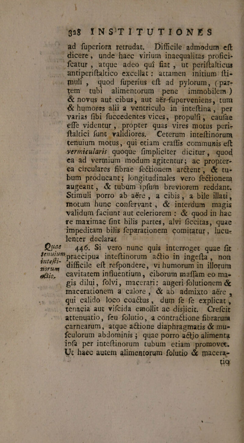 ad fuperiora retrudat, Difficile: admodum eft . dicere, unde haec virium inaequalitas profici- . fcatur, atque adeo qui fiat , ut periftalticus . antiperiftaltico exccllat : attamen initium ili- . muli , quod fuperius eft ad pylorum, (par- tem tubi alimentorum | pene immobilem ) &amp; novus aut cibus, aut aérMuüperveniens, tum &amp; humores alii a ventriculo in inteftina, per varias fibi fuccedentes vices, propulfi, cauíae effe videntur, propter quas vires motus peri- ftaltici funt. validiores. Ceterum inteftinorum tenuium motus, qui etiam craífis communis eft vermicularis quoque fimpliciter dicitur, quod ea ad vermium modum agitentur; ac propter- ea circulares fibrae feCtionem arctent, &amp; tu- bum producant; longitudinales vero feétionem augeant, «&amp; tubum ipfüm breviorem reddant. Sumuli porro ab aére , a cibis, a bile illati, motum hunc confervant , &amp; interdum magis validum faciunt aut celeriorem : &amp; quod in hac re maximae fint bilis partes, alvi ficcitas, quae impeditam bilis feparationem comitatur, lucu- lenter declarat —— Duce — 446. Si vero nunc quis interroget quae fit buepi. praccipua inteftinorum a&amp;io in ingefíta , non orum difficile eft refpondere, 'vi humorum in illorum egi. Cavitatem influentium, ciborum maffam eo ma- — gis dilui, folvi, macerari: augeri folutionem &amp; macerationem a calore, «&amp; ab admixto aére qui calido loco coactus, dum fe fe explicat, tenacia aut vifcida emollit ac disjicit. Crefcit attenuatio, feu folutio, a contraétione fibrarum carnearum, atque actione diaphragmatis &amp; mu- fculorum abdominis ; quae porro actjo alimenta ipfa per inteftinorum tubum etiám promovet. Ut haec autem alimentorum folutio &amp; macera- ug mr