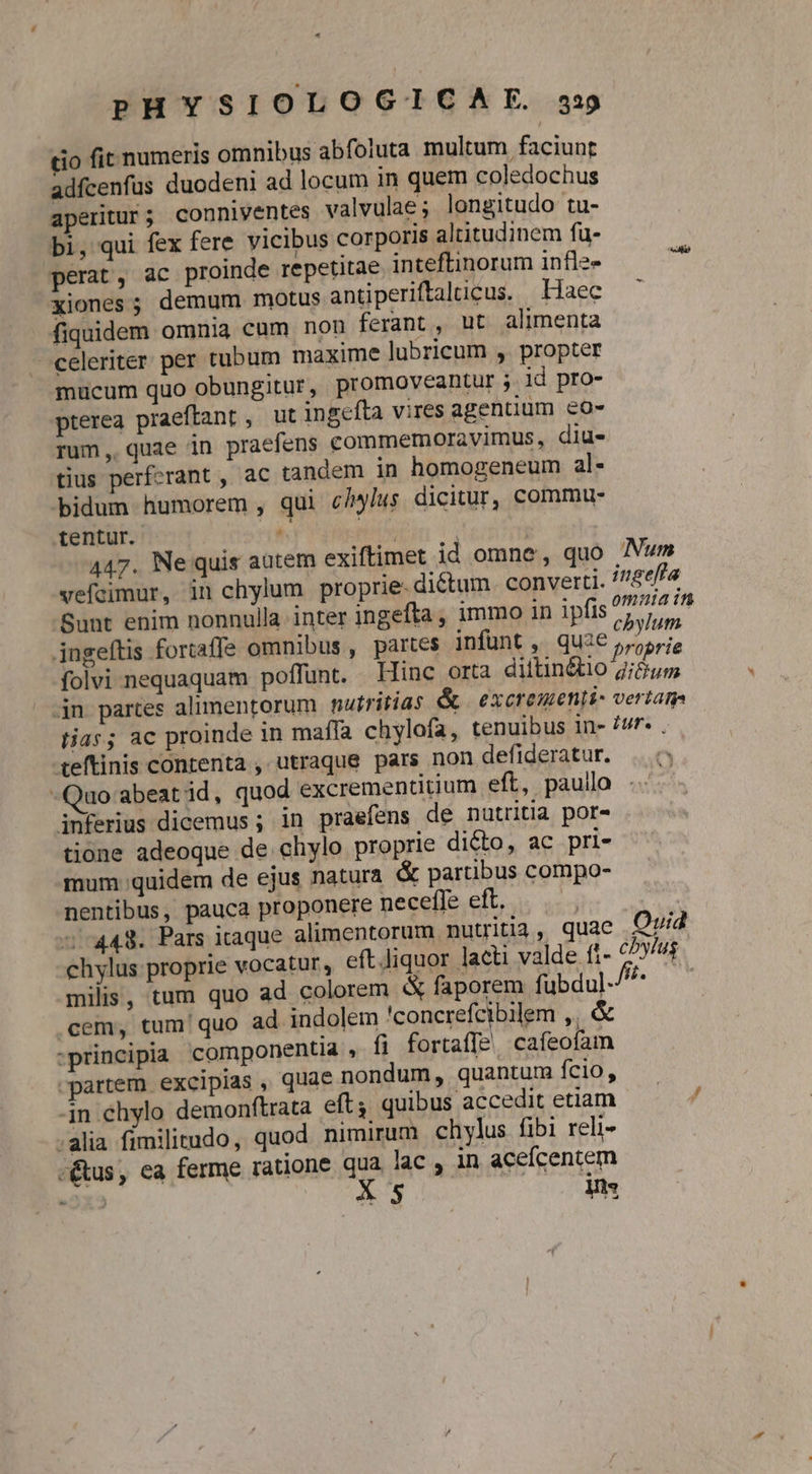 tio fit numeris omnibus abfoluta multum faciunt adfcenfus duodeni ad locum in quem coledochus aperitur ; conniventes valvulae; longitudo tu- bi, qui fex fere vicibus corporis altitudinem fu- perat, ac proinde repetitae inteftinorum infle- xiones; demum motus antiperiftalucus. Haec fiquidem omnia cum non ferant, ut alimenta celeriter per tubum maxime lubricum ,. propter mucum quo obungitur, promoveantur ; id pro- pterea praeftant , ut ingefta vires agentium &amp;o- rum, quae in praefens commemoravimus, diu- tius perfcrant , ac tandem in homogeneum al- bidum humorem , qui c/^/us dicitur, commu tentur. u^ pei | 447. Ne quis autem exiftimet id omne, quo Num vefcimur, in chylum proprie- dictum. converti. 75/4 Sunt enim nonnulla inter ingefta , immo in ipfis yin T ingeftis fortaffe omnibus , partes infunt , qU3€ prjprie folvi nequaquam poffunt. Hinc orta diilin&amp;io gi&amp;um 4n partes alimentorum nutritias &amp; excrementi- vertam tias; ac proinde in maffa chylofa, tenuibus in- £ur. , teftinis contenta , utraque pars non defideratur. . uo:abeatid, quod excrementitium eft, pauilo iBferius dicemus ; in praefens de nutritia por- tione adeoque de chylo proprie di&amp;o, ac pri- mum quidem de ejus natura &amp; partibus compo- nentibus, pauca proponere necefle eft. | 5:443. Pars itaque alimentorum nutritia, quae Qvi chylus proprie vocatur , eft.Jiquor laeti valde (t- cbylus milis, tum quo ad colorem &amp; faporem fubdul- Pss 0E .cem, tum! quo ad indolem 'concrefcibilem ,. &amp; :principia componentia , fi fortaffe, cafeofam partem excipias , quae nondum, quantum fcio, -jn chylo demonftrata eft, quibus accedit etiam .alia fimilitudo, quod nimirum chylus fibi reli- -&amp;us, ea ferme ratione qua lac , in acefcentem «5x3 X5 Vs