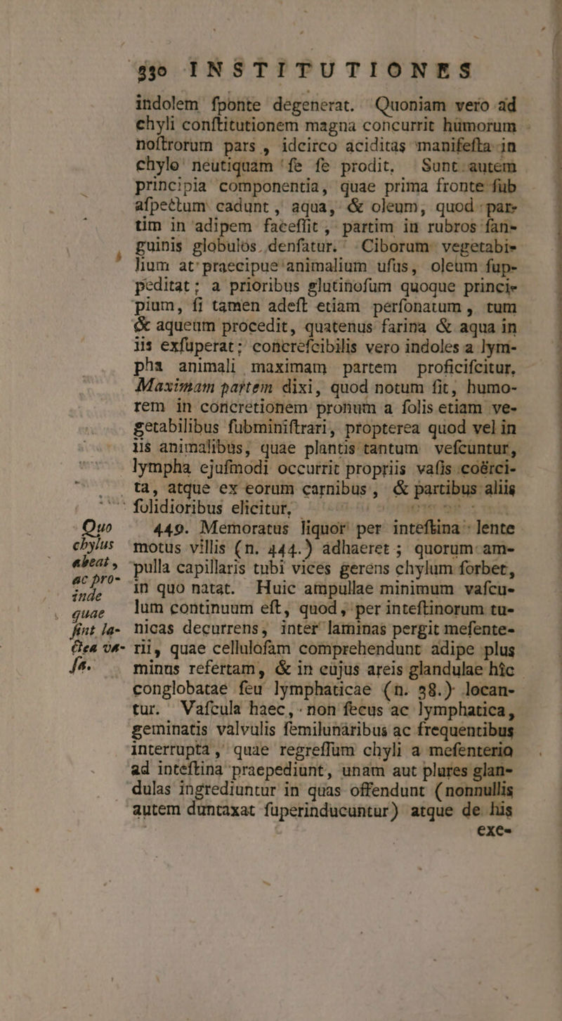 indolem fponte degenerat. Quoniam vero ad noftrorum pars , idcirco aciditas manifefta. in chylo: neutiquam 'fe fe prodit, —Sunt.autem principia componentia, quae prima fronte füb afpettum: cadunt , aqua, &amp; oleum, quod: tim in adipem faceflit , partim in rubros fan- guinis globulos. denfatur. . Ciborum. vegetabie- lium at'praecipue'animalium ufüs, oleum fup- peditat; a prioribus glutinofum quoque princie 115 exfüperat; concrefcibilis vero indoles a lym- pha animali maximam partem proficifcitur, Maximam partem. dixi, quod notum fit, humo- rem in coricretionem pronum a folis etiam ve- getabilibus fübminiftrari, propterea quod vel in lympha ejufmodi occurrit propriis vafis .coérci- motus vilis (n. 444.) adhaeret ; quorum- am- in quo natat. Huic ampullae minimum vafcu- lum continuum eft, quod , per inteftinorum tu- nicas decurrens, inter laminas pergit mefente- rii, quae cellulofam comprehendunt adipe plus conglobatae feu lymphaticae (n. 58.) locan- tur. Vafcula haec, non fecus ac ]ymphatica, geminatis valvulis femilunaribus ac frequentibus interrupta, quae regreffüm chyli a mefenteria ad inteftina praepediunt, unam aut plures glan- autem duntaxat fuperinducuntur) atque de his | | exe-