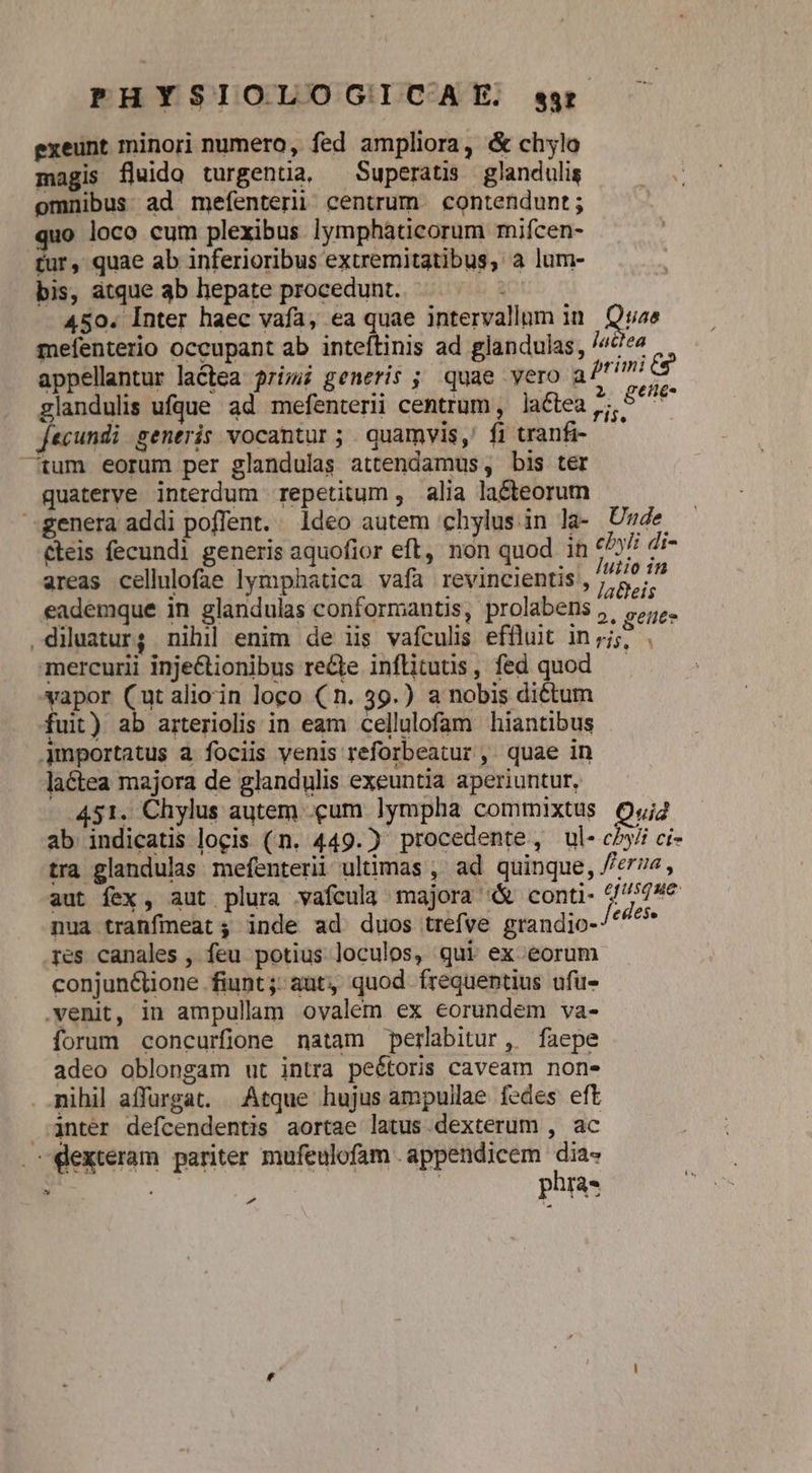 exeunt minori numero, fed ampliora, &amp; chylo magis fluido turgentia, —Superatis glandulis omnibus ad mefenteri centrum contendunt; quo loco cum plexibus lymphàticorum mifcen- tur, quae ab inferioribus extremitatibus, a lum- bis, atque ab hepate procedunt. 450. Inter haec vafa, ea quae intervallum in Quae mefenterio occupant ab inteftinis ad glandulas, /4e« appellantur lactea ri; generis ; quae yero aft i) glandulis ufque ad mefenterl centrum , lactea RM fecundi generis vocantur ; . quamvis,' fi tranfi- tum eorum per glandulas attendamus , bis ter quaterye interdum repetitum , alia lacteorum genera addi poflent. ldeo autem 'chylus in la- Unde cteis fecundi generis aquofior eft, non quod in «5 di- areas cellulofae lymphatica vafa revincientis , 9/2 eademque in glandulas conformantis, prolabens , ,,,. diluaur; nihil enim de iis vafculis effluit in;j;, . mercurii inje&amp;tionibus re&amp;le inflitutis, fed quod — vapor (utalioin loco (n. 39.) a nobis dictum fuit) ab arteriolis in eam cellulofam hiantibus Amportatus à fociis venis reforbeatur ,. quae in laétea majora de glandulis exeuntia aperiuntur, 451. Chylus autem .cum lympha commixtus Quj2 ab indicatis locis (n. 449.) procedente, ul- cy ci- tra glandulas mefenterii ultimas , ad quinque, //e7z , aut fex, aut plura vafcula majora &amp; conti- 6//779€ nua tranfieat; inde ad duos trefve grandio-/^^^ res canales , feu potius loculos, qui ex eorum conjunCüione fiunt; aut, quod frequentius ufu- venit, in ampulla ovalem ex eorundem va- forum concurfione natam perlabitur, faepe adeo oblongam ut intra peétoris caveam none . nihil affargat. Atque hujus ampullae fedes eft anter defcendentis aortae latus.dexterum , ac dexteram pariter mufeulofam . appendicem ge 2 phas Pd