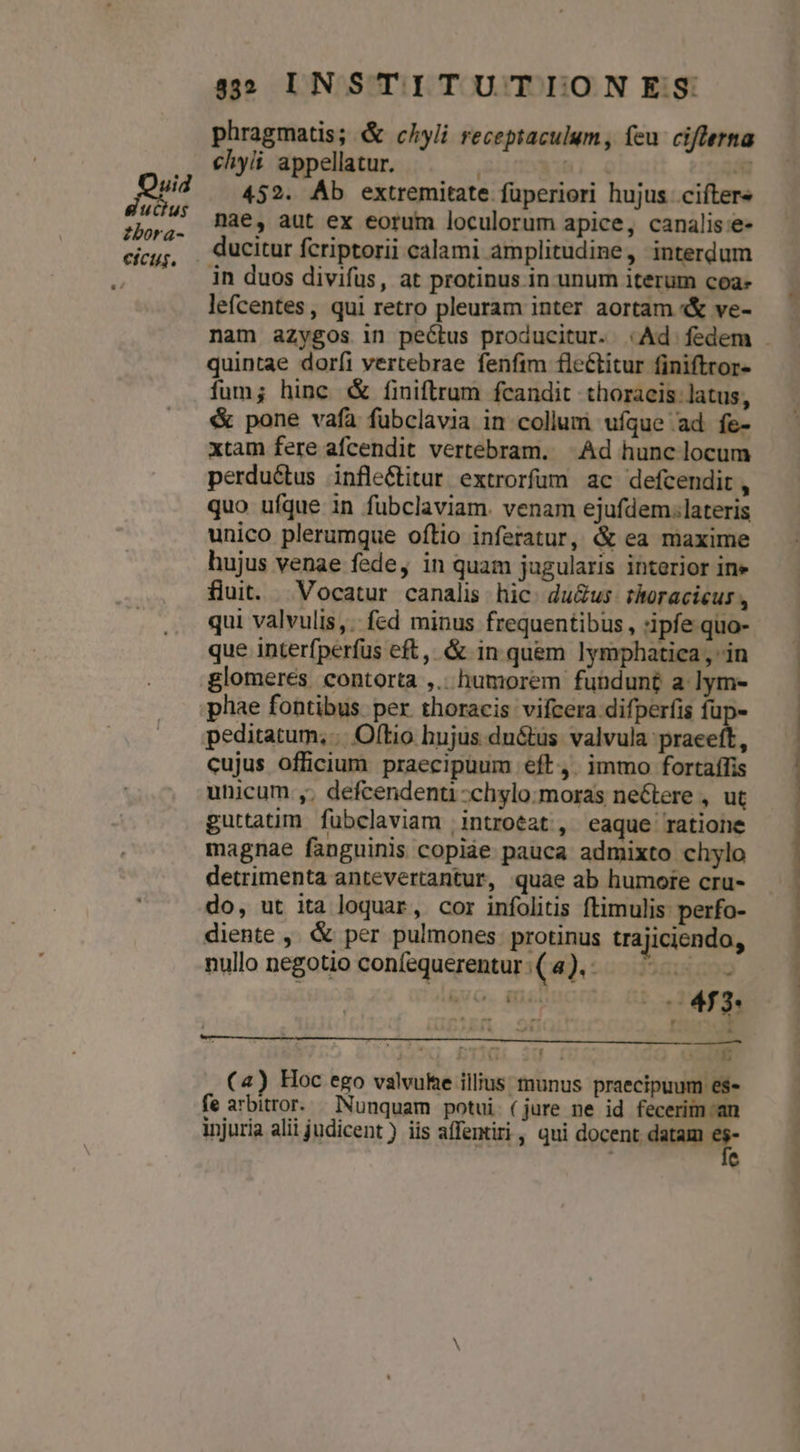 Ls ucius zbora- efcus. 532 IN STITUTIONES phragmatis; &amp; chyli receptaculum, feu ciflerna chyii appellatur. | A 452. Áb extremitate fuperiori hujus ciftere nae, aut ex eorum loculorum apice, canalis e- in duos divifus, at protinus in unum iterum coa» lefcentes, qui retro pleuram inter aortam «&amp; ve- quintae doríi vertebrae fenfim fleétitur finiftror- fum; hinc &amp; finiftrum fcandit thoracis: latus, &amp; pone vafa fubclavia in collum ufque ad fe- xtam fere afcendit vertebram. Ad hunc locum perductus infle&amp;titur extrorfüm ac defcendit, quo ufque 1n fubclaviam. venam ejufdem.lateris unico plerumque oftio inferatur, &amp; ea maxime hujus venae fede, in quam jugularis interior in» fluit. Vocatur canalis hic: du&amp;us- thoracicus , qui valvulis, fed minus frequentibus, :ipfe quo- que interfperfus eft, &amp; in quem lymphatica , in glomeres contorta ,.. humorem fundunt a lym- phae fontibus per thoracis vifcera difperfis fup- peditatum, .. Oftio hujus du&amp;us valvula praeeft, cujus officium praecipuum eft, immo fortaffis unicum ,; defcendenu -chylo:moras neétere , ut guttatim fubclaviam introeat , eaque ratione magnae fanguinis copiae pauca admixto chylo detrimenta antevertantur, quae ab humore cru- do, ut ita loquar, cor infolitis ftimulis perfo- diente ,. &amp; per pulmones. protinus trajiciendo, nullo negotio coníequerentur : ( 4). - I nud SUO. RNISGDOIÉE HS Gi 20 1 mc (4) Hoc ego valvuhe illius munus praecipuum es« fe arbitror. Nunquam potui (jure ne id fecerim-an injuria alii judicent ) iis affentiri, qui docent datam * , e
