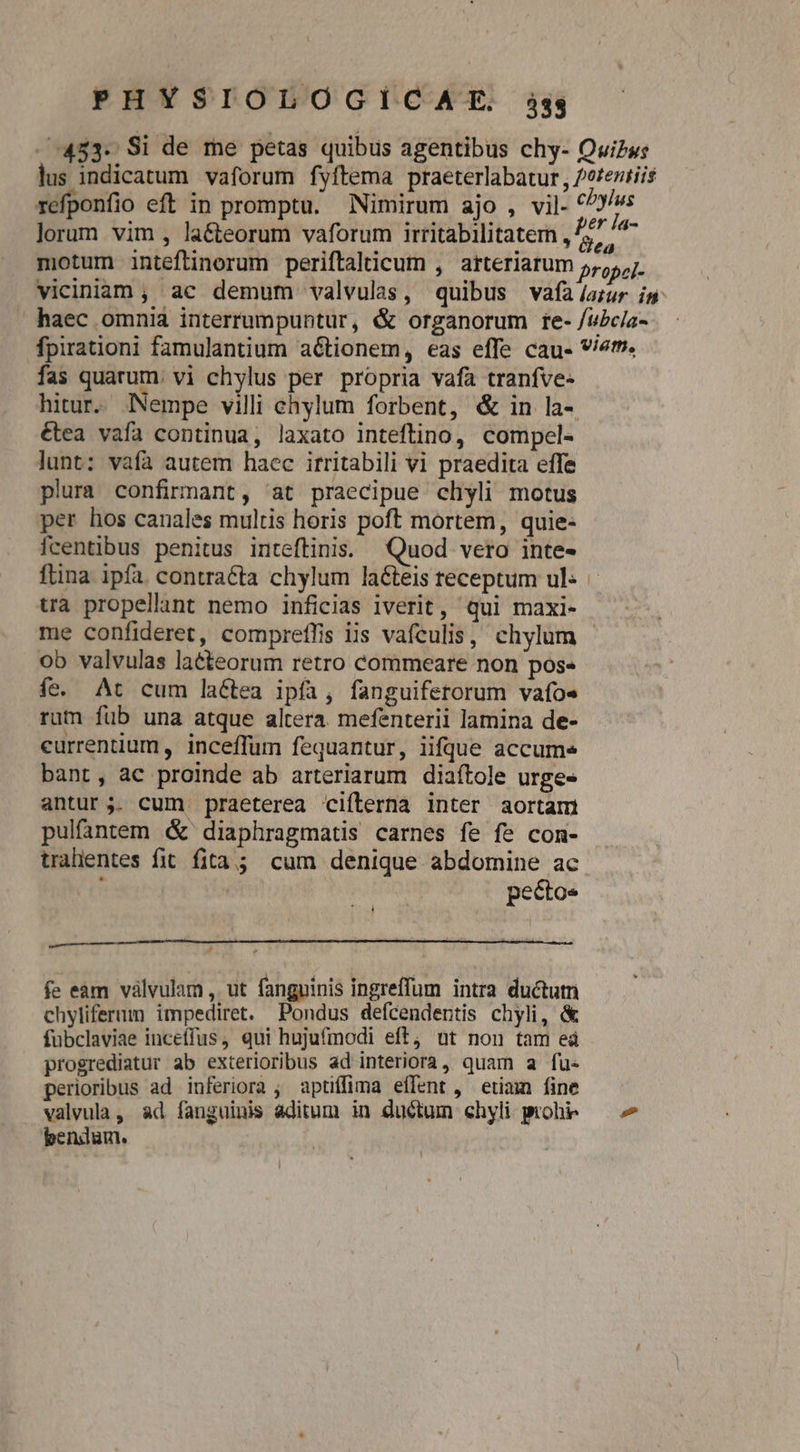 - 453. Si de me petas quibus agentibus chy- Quizw: lus indicatum vaforum fyftema praeterlabatur , /eteziiis refponfio eft in promptu. Nimirum ajo , vil- ANE lorum vim , la&amp;cteorum vaforum irritabilitatem , £55 /- motum inteftinorum periftalicum , arteriarum 5,5, 7. viciniam , ac demum valvulas, quibus vafa /arur in haec omnia interrumpuntur, &amp; organorum re- /i£c/a- fpirationi famulantium aétionem, eas effe cau- v/2fn. fas quarum: vi chylus per propria vafa tranfve- hitur. Nempe villi ehylum forbent, &amp; in la- étea vafa continua, laxato inteflino, compel- lunt: vafa autem haec irritabili vi praedita effe plura confirnant, at praecipue clhyyli motus per hos canales multis horis poft mortem, quie- fcentibus penitus inteftinis: Quod vero inte- ftina ipfa contracta chylum la&amp;teis receptum ul- | tra propellant nemo inficias iverit, qui maxi- me confideret, compreffis iis vafculis, chylum - ob valvulas latteorum retro commeare non pos- fe. At cum lactea ipfa, fanguifetorum vafoe rum fub una atque altera. mefenterii lamina de- currentium , inceffum fequantur, iifdue accume bant, ac proinde ab arteriarum diaítole urge- antur;. cum praeterea ciílerna inter aortari pulfantem &amp; diaphragmatis carnes fe f» con- tralientes fit fita; cum denique abdomine ac pectoe : n fe eàm válvulam , ut fanguinis ingreffum intra ductutn chyliferum impediret. Pondus defcendentis chyli, &amp; fubclaviae incetfus, qui hujufinodi eft, ut non tam eà progrediatur ab exterioribus ad interiora , quam a fu- perioribus ad inferiora ; aptiffima effent , etiam fine valvula , ad fanguinis aditum in ductum chyli prohi — 7 bendum.
