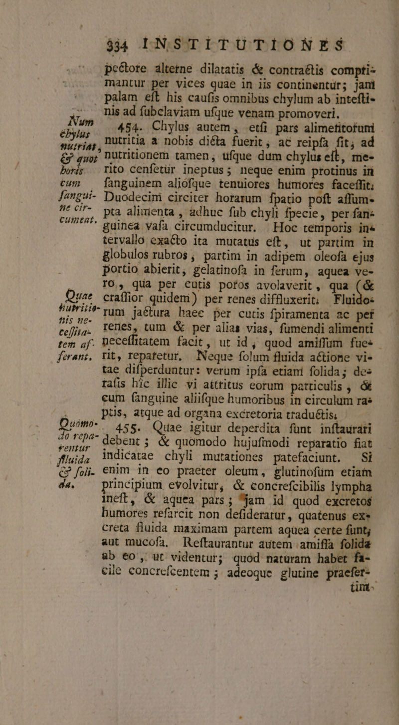 pe&amp;ote altetne dilatatis &amp; contraétis compti- Tantur per vices quae in iis continentur; jani palam eft his caufis omnibus chylum ab intefti- nis ad fubclaviam ufque venam promoveri. Nuno 4s. Chylus autem , etfi pars alimetitofuni 2 ,, ütritia a nobis dicla fuerit, ac reipfa fit; ad &amp; quor nutriionem tamen, ufque dum chylus e t, me- bois Tto cenfetür ineptus; neque enim protinus iri cun — fangainem aliófque tenuiores humores faceffit, Jangui- Duodecini circiter horarum fpatio poft affum- no c7. pta alimenta , adhuc fub chyli fpecie, per fan« 0/*^^ guinea vafa circumducitur. ^ Hoc temporis ine tervallo exacto ita mutatus eft, ut partim in globulos rubros, partim in adipem oleofa ejus portio abierit, gelatinofa in ferum, aquea ve- rO., qua per cutis pofos avolaverit , qua v Quae craflior quidem) per renes diffüuxerit; Fluido: P4Pis rum jaétura haee per cutis fpiramenta ac pef Pt. renes, tum d per alias vias, fumendi alimenti tem of. Deceffitatem facit, ut id, quod amiffum fues farani, rit, repatetur, Neque folum fluida actione vi- tae difperduntur: verum ipía etiani folida; des raíis hic ilic vi aíttitus eorum patticulis , ó&amp; eum (inguine aliifque humoribus in circulum ra | pus, atque ad organa excretoria traduétis, um. 455. Quae igitur deperdita fünt inftaurati soni. debent; &amp; quomodo hujufinodi reparatio fiat ffleid, idicatae chyli mutationes patefaciunt. Si C foi. €nim 1n eo praeter oleum, glutinofum etiam d«. — principium evolvitur, &amp; concrefcibilis lympha ineft, &amp; aquea pars; jam id quod excreto$ humores refarcit non defideratur, quatenus exe creta fluida maximam partem aqüea certe fünt; aut mucofa, Reftaurantur autem .amifla folida ab 60, ut videntur; quód naturam habet cile concrefcentem ; adeoque glutine praefer- tinmt-
