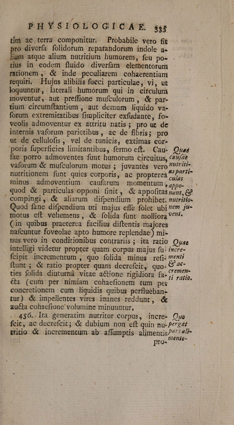 iim ac terra componitur. Probabile vero fit ro diverfa folidorum reparandorum indole a- ium atque alium nuttitium humorem, feu po- tus in eodem fluido diverfam elerhentorum rationem ,- &amp; inde peculiarem | cohaerentiam tequiri; Hujus alibilis füeci particulae, vi, ut loquuntur, laterali humorum qui in eifculuni ioyentut, aut preffione mufculorut , &amp; par- tium circumftantium , aut demum liquido va- forum extremitatibus fimpliciter exfudante, fo- veolis admoventur ex attritu natis; pro ut de internis Vaforum parietibus , ac de fibris; pro ut de cellulofis ,. vel de tunicis, extimas cor. poris fuperficies limitantibus, fermo eft. Cau- Qi fae porro admoventes funt humorum circuitus, c24/2e vaforum &amp; mufculorum motus; juvantes vero rif nutritionem funt quies corporis, ac propterea 2/7i- Ki 2 , | culas minus. admoventium caufarum momentum, ,,;,. compingi, &amp; aliarum difpendium ptohibet. mruritio- Quod fane difpendium uti majus efle folet ubi e jw- motus eft vehemens, «&amp; folida funt molliora *^* (in quibus. praeterea facilius diftentis majores nafcuntur foveolae apto humore replendae) mi- nus vero in conditionibus contrariis ; ita ratio Quae intelligi videtur propter quam corpus majus fü: incre- fcipit incrementum , quo folida minus refi: e^ flunt ; &amp; ratio propter quam decrefcit, quo. on ties folida. diuturnà vitae actione rigidiora fa-,7 75. €tà (cum per nimiam cohaefionem tum pei concretionem cum liquidis quibus perflueban- tur) &amp; impellentes vires. inanes reddunt, &amp; au&amp;ta cohaefione' volumine minuuntur, 4$6..lta generatim nutritur corpus, incre- Cuo fcit, ac decrefcit; &amp; dubium non eft quin nu-/e724: itio &amp; incrementum ab affumptis alimentis 4f pro- S