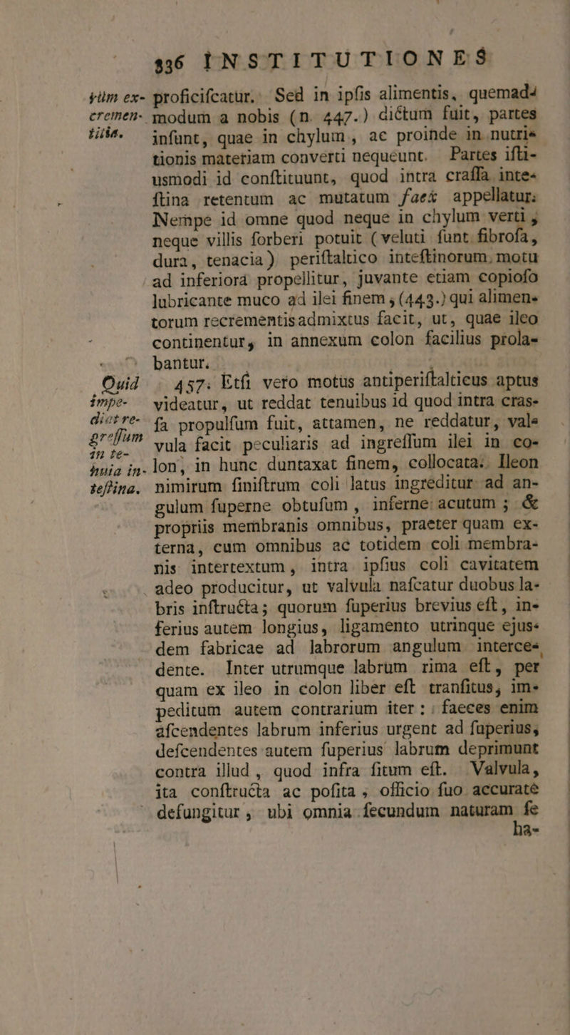 yiüm ex- Lii. Ouid impe- di«t re- £g? um 1 t&amp;- huia in- zeffina. $536 INSTITUTIONES proficifcatur.. Sed in ipfis alimentis, quemad modum a nobis (n. 447.) dictum fuit, partes infunt, quae in chylum , ac proinde in nutrie tionis materiam converti nequeunt. Partes ifü- usmodi id conftituunt, quod intra craffa inte- ftina retentum ac mutatum faex appellatur: Nempe id omne quod neque in chylum ven neque villis forberi potuit (veluti funt fibrofa, dura, tenacia) periftalico inteftinorum. motu ad inferiorá propellitur, juvante etiam copiofo lubricante muco a4 ilei finem ; (443.) qui alimen* torum recrementisadmixtus facit, ut, quae ileo continentur, in annexum colon facilius prola- bantur. | | Tod 457. Etfi vero motus antiperiftalticus aptus videatur, ut reddat tenuibus id quod intra cras- fa propulfum fuit, attamen, ne reddatur, vale vula facit peculiaris ad ingreffum ilei in co- lon, in hunc duntaxat finem, collocata.. Ileon nimirum finiftrum coli latus ingreditur. ad an- gulum fuperne obtufum , inferne: acutum ; &amp; propriis mernbranis omnibus, praeter quam ex- terna, cum omnibus ac totidem coli membra- nis intertextum , intra ipfius coli cavitatem bris inftruéta; quorum füperius brevius eft, in- ferius autem longius, ligamento utrinque ejus: dem fabricae ad labrorum angulum interce« dente. Inter utrumque labrum rima eft, per quam ex ileo in colon liber eft tranfitus, im. peditum autem contrarium iter:; faeces enim afcendentes labrum inferius urgent ad fuperius, defcendentes autem fuperius labrum deprimunt contra illud , quod infra fitum eft. Valvula, defungitur, ubi omnia fecundum naturam fe ha-