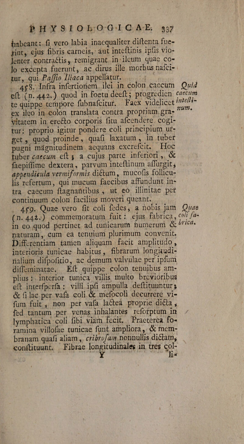 habeant :.fi. vero labia inacqualiter diftenta fue- gint, ejus fibris carneis,' aut inteftinis ipfis vio- enter. contraé&amp;tis , remigrant. in:ileum quae co- lo excepta fuerunt, ac.dirus ille morbus nafci- tur, qui Pa[fio Iliaca appellatur. 5: —- 4$. Infra infertioriem, iler in colon caecum Quid eft (n.442.) quod in foetu deeft; progredien caecum te quippe ternpore fübnafcitur. Faex videlicet intefri- ex ileo in colon translata contra propriam. gra- 7^ Vitatem in ere&amp;to corporis fitu afcendere. cogi- tur: proprio igitur pondere eoli principium ur- get, quod proinde , quafi laxatum , in tuber pugni mágnitudinem |aequans excrefeit. — Hoc tuber caecum eít; a cujus parte inferiori ,. faepiffime dextera, parvum inteftinum affurgit; appendieula vermiformis dictum, mucofis follicu- lis refertum, qui mucum faecibus affundunt in- tra caecum flagnantibus , ut eo illinitae pet continuum colon facilius moveri queant. . 4f9. Quae vero fit coli fedes, a nobis jam Quae (n.442.) commemoratum fuiti ejus fabrica, «^! fa- in eo quod pertinet ad tunicarum humerum &amp; brica. naturam, cum ea tenuium plurimum convenit. Diffzentiam iamen aliquam facit amplitudo , interioris tunicae habitus, fibrarum lengiudi- ialium difpofitio, ac demum valvulae per ipfum diffeminatae. Eft quippe colon tenuibus am- plius :. interior tunica villis, multo brevioribus eft interfperfa : villi ipfi ampulla .deftituuntur; &amp; filaé per vafa coli &amp; mefocoli deeurrere vi- fum fuit, non per vafa lated proprie dicta , fed tantum per venas inhalantes rcfotptum in Iymphatica coli fibi viam fecit, . Praeterea fo- ramina villofae tunicae fant ampliora, &amp; mem- branam quafi aliam ,. cribrof/aim nonnullis dictam; conítituunt. XFibrae fongirapDauN in tres col- Ni STR