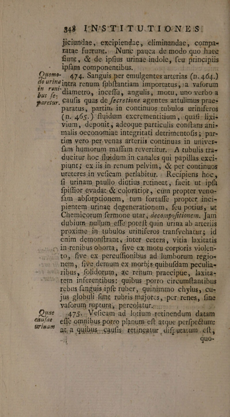Ouomo- do urina bus fe; paretur. 38 LN'STITU TIONES: Jiciundae ,- excipiendze, eliminandae, compas ratae fuerunt... Nunc pauca de modo quo haee fiunt, &amp;.de ipfius urinae indole, feu principiis ipfam componentibus. ^... 0007 0s 474. Sanguis per emulgentes arterias (n. 464.) intra renum fübftantiam importatus,:a vaforum diametro, inceffu, angulis, motu, uno verbo a caufis quas de fecretione agentes attulimus prae» paratus, partim. in continuos tubulos uriniferos (n..465.) fluidum excrementidium , quái - lixie vium, deponit , adeoque particulis eonftans ani» malis oeconomiae integritati detrimentofis; par- tim vero per. venas arteriis continuas in uriiver» fam humorum maflam revertitur... A tubulis tra« ducitur hoc fluidum in canales qui papillas exci- piunt; ex iis in renum pelvim, «X per continuos ureteres in veficam perlabitur. « Recipiens hoc, fi urinam paullo diutius retineat, faeit ut. ipfa fpiffior evadat. &amp; coloraátior, cüm propter veno- fam abforptionem, tum fortaffe. propter inci- pientem urinae degenerationem, feu potius, ut Chemicorum fermone utar, decompofitionem. Jam dubium. nullum effe: poteft quin. urina ab arteriis proxime. in. tubulos. uriniferos tranfyehatur; | id cnim demonitrant, inter cetera, vitia laxitatis nem, fiVe,demum ex morbis: quibufdam peculia- rus, folidorum, ac renum. praecipue, laxita- Orae eaulae Urinam rcbus fanguis ipfe ruber, quinimmo chylus,. cu- jus globuli funt rubris majorzs, per renes, fine vaforum ruptura, percolatur;z.;.«. 005004 473... Veficam ad. lotium .setinendum. datam effe omnibus porro planum eft atque perfpe&amp;um: at,a quibus..caufis. retineatur | difputatum., eft; -l quo-