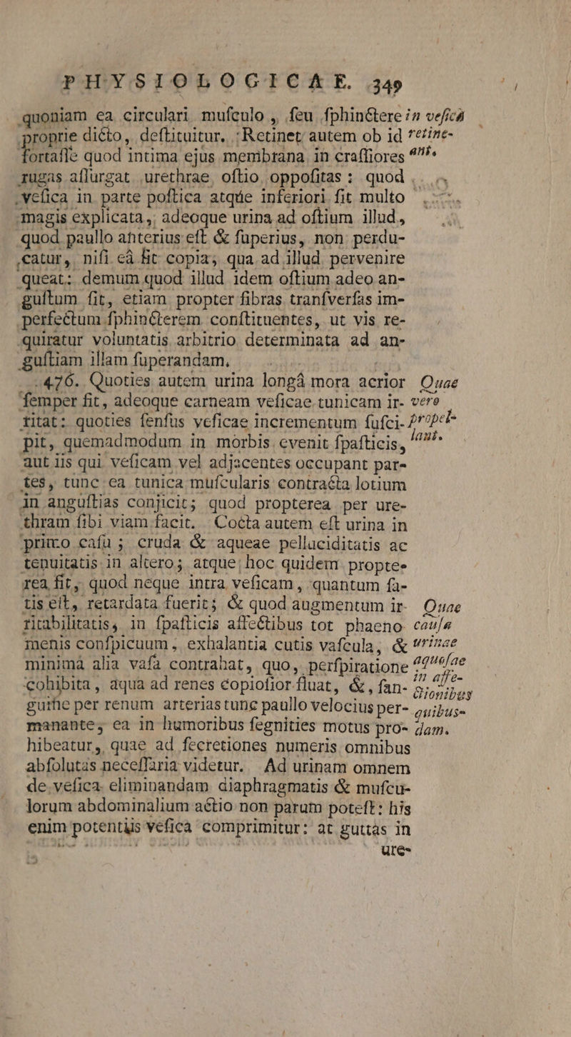 quoniam ea circulari mufculo , feu. fphin&amp;tere iz veficà roprie dicto, deftituitur. : Retinet; autem ob id *eize- ortafle quod intima ejus menibrana in craffiores ^^ 1ugas aflurgat. .urethrae, oftio. oppofitas : quod ,. .. .vefica in parte poftica atque inferiori fit multo . —-. magis explicata,; adeoque urina ad oftium illud, quod paullo anterius eft &amp; fuperius, non. perdu- ,catur, nifi eà fit copia, qua ad illud. pervenire queat; demum quod illud idem oftium adeo an- guítum fit, etiam propter fibras tranfverfas im- perfectum fphin&amp;terem conftituentes, ut vis re- -quiratur voluntatis arbitrio determinata ad an- guíliam illam fuperandam. | . , 476. Quoties autem urina longá mora acrior Quae femper fit, adeoque carneam veficae tunicam ir- vere titat: quoties fenfus veficae incrementum fufci. /7??c* pit, quemadmodum in morbis cvenit fpafticis, ^ aut iis qui véficam vel adjzcentes occupant par- tes, tunc ea tunica mufcularis contra&amp;ta lotium jn anguftias conjicit; quod propterea per ure- thram fibi viam facit. | Cocta autem eft urina in primo cafu; cruda &amp; aqueae pelluciditatis ac tenuitatis in altero; atque; hoc quidem. proptee rea fir, quod neque intra veficam , quantum fa- tis eit, retardata fuerit; &amp; quod augmentum ir- Oe riabilitatis, in fpaflicis affe&amp;tibus tot phaeno- cas/s menis confpicuum , exhalantia cutis vafcula, &amp; rae minimá alia vafa contrahat, quo, perfpiratione ^ /4e cohibita, aqua ad renes éopiofior.fluat, &amp;, fan- AU gurhe per renum arterias tunc paullo velocius per- puseoow, manante; ea in humoribus fegnities motus pro- Zap. hibeatur, quae ad fecretiones numeris omnibus abfolutas neceffaria videtur. —. Ad urinam omnem de. vefica- eliminandam diaphragmatis &amp; mufcu- lorum abdominalium aétio non parum poteft: his enim potentiis vefica comprimitur: at guttas in d3 v $i5oib : Ei