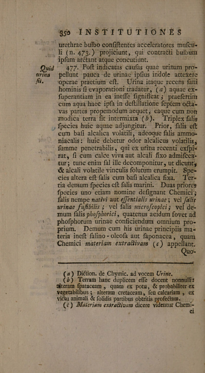li (n. 473.) projieiunt, qui contraéti bulbum w- pellunt pauca de urinae ipfius indole attexere operae praetium eft. Urina itaque recens fani hominis fi evaporationi tradatur, (4) aquae ex- fuperantiam in ea ineífe fignifleat ; praefertim cum aqua haec ipfa in deftillatione feptem octa- vas partes propemodum aequeét, eaque cum noh modica terra fit intermixta (5). Triplex falis fpecies huic aquae adjungitur. Prior, falis eft cum bafi alcalica volatili, adeoque falis ammo- niacalis: huic debetur odor alcalicus volatilis, fümme penetrabilis, qui ex urina recenti exfpi« rat, fi cum calce viva aut alcali fixo admifcea- tur; tunc enim fal ille decomponitur, ut dicunt &amp; alcali volatile vinculis folutum erumpit. Spe- cies altera eft falis cum bafi alcalica fixa. —T'er- tia demum fpecies eft falis marini. Duas priores fpecies uno etiam nomine defignant Chemici; falis nempe nativi aut e[Jentialis urinae; vel falis urinae fufibilis ; vel falis microfcopicig vel de- mum fális ?hofphorici, quatenus acidum fovet ad phofphorum urinae conficiendum omnium pro- rium. Demum cum his urinae principiis ma- teria ineft falino - oleofa aut faponacea, quam Chemici materiam extra&amp;ivam (c) appellant. zs Pn (4) Diction. de Chymic. ad vocem Urize. —. — ^ (5) Teram hanc duplicem effe docent nonnulli: Siteram fpataceam , quam ex potu, &amp; probabiliter ex vegetabilibus 5 - alteram cretaceam, feu calcariam , ex victu animali &amp; folidis partibus obtritis profectam. — (c) Maieriam exirattivam dicere videntur Chemi- , ci TEN