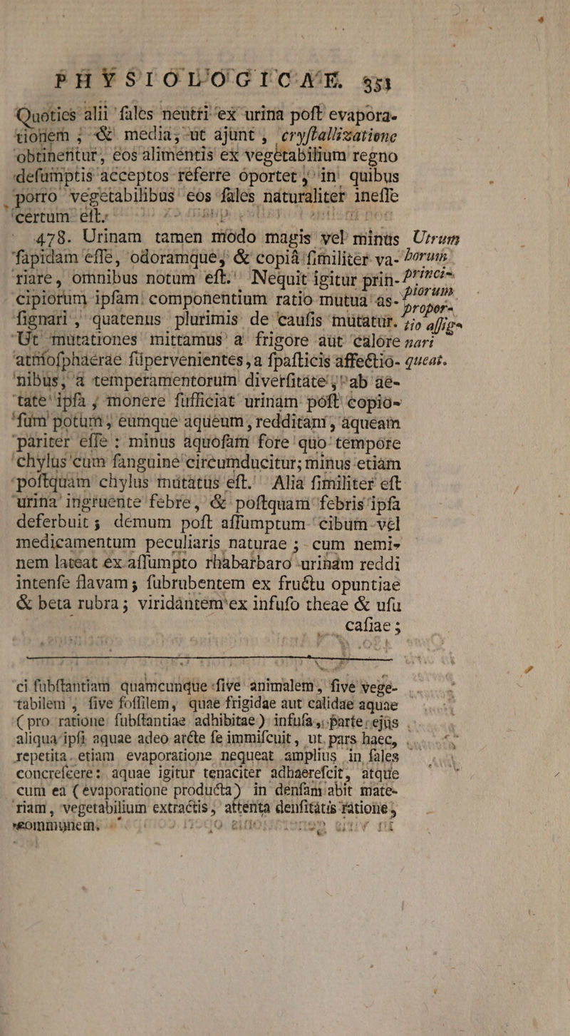 PHYSIOÓOLOGICAHXE $5 Quoties alii fales neutti'ex urina poft evapora. todem ; X media,-ut ajunt ,. ery[Pallizatiene obtineritur, eos aliméntis ex vegétabilium regno defumptis acceptos referre oportet in. quibus .porro vegetabilibus eos fales naturaliter ineffe EXORDIO BSBpo uet Tio Seti Pen 478. Urinam tamen módo magis yel minus U/rum fapidam effe, odoramque;,' &amp; copiá finiliter va- orem riare, omnibus notum eft. Nequit igitur prin- 277707 cipiorum ipfam: componentium ratio mutua às- e fignari , quatenus plurimis: de caufis mutatür. 5;, a[lig* JB UOBLitroRes mittamus a. frigore aut calore nar: atniofphaerae füpervenientes ,a fpafticis affe&amp;tio- 2ucaz. nibus, à temperamentorum diverfitate ;ab aé- tate' ipfa ; monere füfficiat urinam póft copio- fum potum ; eumque aqueum , redditani, àqueam pariter effe : minus aquofam fore 'quo:' tempóre 'chylus cum fanguine circumducitur; minus etiam poftquam chylus mütátus eft. Alia fimiliter eft urina'ingruente febre, &amp; poftquam febris ipfa deferbuit ; demum poft affumptum- cibum vel medicamentum peculiaris naturae ;. cum nemi» nem lateat ex affumpto rhàbarbaro -urinam reddi intenfe flavam; fübrubentem ex fructu opuntiae &amp; beta rubra; viridàántem'ex infufo theae &amp; ufu i ... cafiae; ^ Ry ^w ci fübftantiam. quamcunque five animalem, five vege- tabilem , five foffilem, quae frigidae aut calidae aquae (C pro. ratione: fubítantiae. adhibitae) infuía,; parte:ejüs . aliqua'ipfi aquae adeo atte fe immifcuit, ut.pars haec, ,....7 repetita. etiam evaporatione nequeat amplius in fales — concrefeere: aquae igitur tenaciter adhaerefcit, atque cum eà (evaporatione producta) in denfam abit mate- riam, vegetabilium extractis, attenta derfitàtis ratione , €omrmvunei. é5eqio». n IO.GIOIISUHSDR WV IU €^