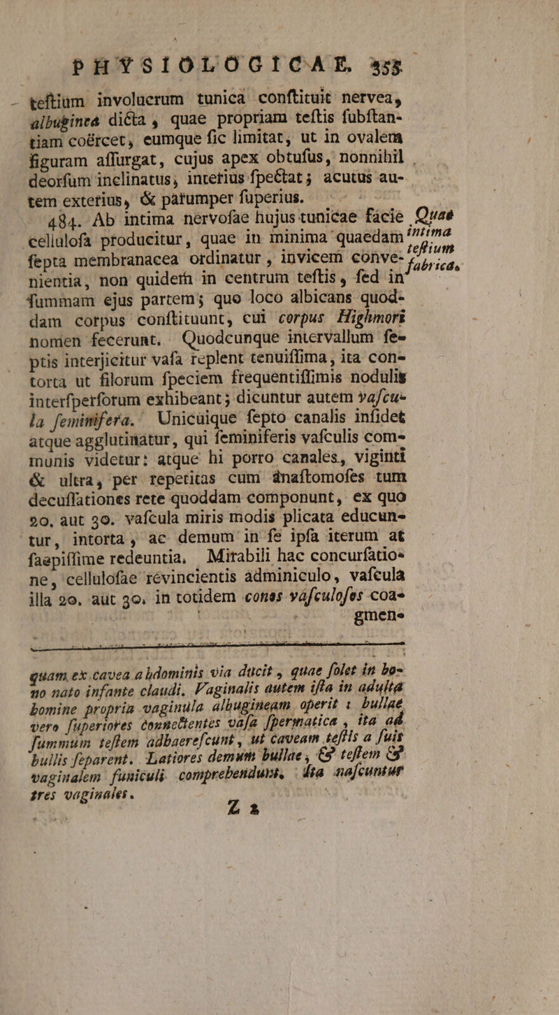 - teftium involuerum tunica conftituit nervea, albubine& dicta , quae propriam teftis fubftan- tiam co&rcet, eumque fic limitat, ut in ovalem figuram affurgat, cujus apex obtufus, nonnihil . deorfum inclinatus; intetlus fpeCtat ; acutus au- tem exterius, & parumper fuperius. B 484. Ab intima nervofae hujus tunicae fácie Quae eelllofa producitur, quae in minima quaedam 77 fepta membranacea ordinatur , invicem conve- 2, ius ty ; ^ i .; Jabrtede nientia, non quiderh in centrum teftis, fed in Jummam ejus partem; quo loco albicans quod- dam corpus conftituunt, cul corpus Highmori nomen fecerunt. Quodcunque intervallum fe- ptis interjicitur vafa replent tenuiffima, ita con- torta ut filorum fpeciem frequentiffimis nodulis interfperfotum exhibeant ; dicuntur autem ya/cu- la femimifera. Unicuique fepto canalis infidet atque agglutinatur, qui feminiferis vafculis com- munis videtur: atque hi porro canales, viginti & ultra, per reperitas cum dnafítomofes tum decuffationes rete quoddam componunt, ex quo 90. aut 30. vafcula miris modis plicata educun- tur, intorta, ac demum in fs ipfa iterum at faepiflime redeuntia, Mirabili hac concurfatio- ne, cellalofae révineientis adminiculo, vafcula illa 20. aut 3o. in totidem conss váfculofes coa- qued : gmene ' quam, ex.cavea a hdominis via ducit , quae folet in bo- mo nato infante claudi. F'aginalis autem iffa in adulta bomine proprim vaginula albugineam. operit 1 bullae. vera fuperiores comnclentes vaja [permatica , ita ad fummum teflem adbaerefcunt , ut caveam teffis a fuis bullis feparent. -Latiores demum bullae , €9 teflem C9. vapinalem funiculi comprebetiduvi, | dia nafcuntur £res vagiauales . : Z1