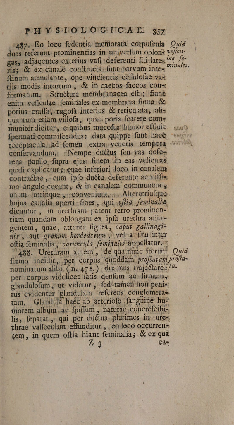 487. Eo loco fedentia metnorata corpufeula Oui duss referunt prominentias in univerfum oblons ve/icu- ga5, adjacentes exterius vafi :deferenti. füi-lates Jae. fe- yis; &amp; ex canalé conftru&amp;ta: funt parvum inte« iind o ftinum aemulante, ope vincientis: cellulofae-vas ris modis.intortum , &amp; 1n caecos faccos con« formatum, .Structura membranacea eft; fiun&amp; enim yeficulae. feminales ex membrana firma. óc potius craffay rugofa interius &amp; reticulata, ;ali- quantum etiam villofa, quae. poris fcatere com munitér dicitur: e:quibus mucofüs humor effluit. («5 fpermati commifcendus: data quippe funt hae&amp; ^ receptacula,;.ad;femen extra; veneris témpora ^ confervandum, -INempe ductus fcu. vas. defe rens paullo.fupra. ejus. finem Jin eas veficulas quafi explicatur: quae inferiori loco in canalem, contra&amp;tae ,- cum ipfo du&amp;tu. deferente acutiffie mo angulo-coeunt, &amp; in canglem communem unum. utrinque; y: conveniunt... « Alterutriuíque hujus. canalis: aperti-fines , uui «ofa. Jeminalia, dicuntur , in urethram patent retro prominen- tiam quandam oblongam ex ipfa urethra aflur- gentem, quae, attenta figura, caput gallinagi- nis', aut grámum.hordedceum y vel-a-fitu inter oftia feminalia ,' caruncula feminalis appellatur. : 7488. Urethram autem , de qua nunc iterumr Quia fermo incidit, per corpus quoddam pro[taram prafta- nominatum alibi. (n..47 $.) | diximus, trajcctare ;/^ per corpus videlicet fatis denfum 3c- firmum, zlandulofum ut: videtur ,. fedtamen non peni« tus evidenter glandulam referens, conglomera-; n * » - tam. QGlandulà haec ab arteriofo fanguime hu morem. album..ac fpiffum , naturae concrefcibi- lis, feparat ,. qui per duétus .plurimos- in. ure« thrae valleculam 'effunditur., , eo loco occurrens H- ea?