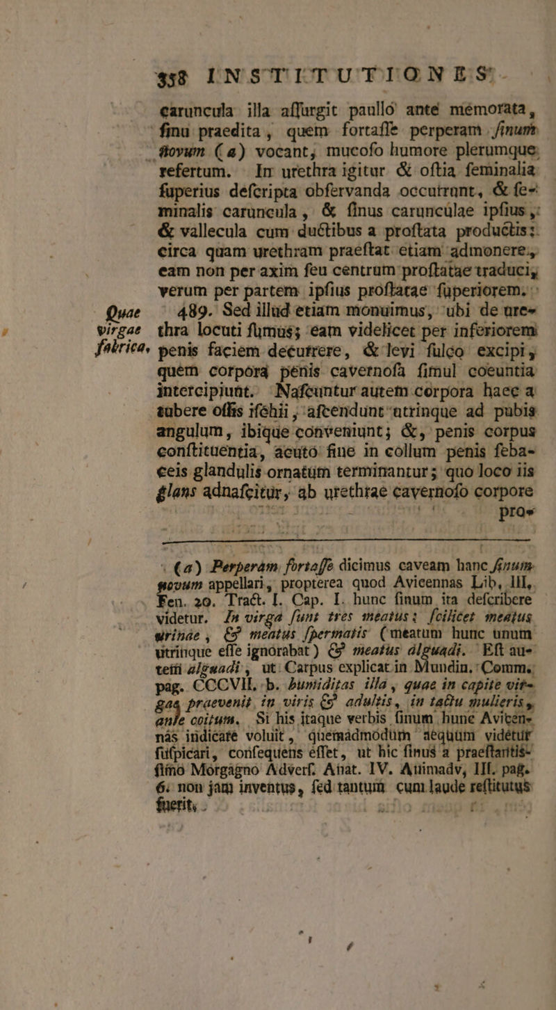 caruncula illa affurgit paulló' anté memorata, finu praedita, quem fortaffe perperam | /imurt. ftovum (a4) vocant, mucofo humore plerumque: refertum. — Ir urethra igitur. & oftia. feminalia fuperius defcripta obfervanda occutrunt, & fe- minalis: caruncula ,' & finus caruncülae ipfius ,: & vallecula cum ductibus a proftata productis; circa quam urethram praeftat. etiam admonere., eam non per axim feu centrum proftatae traduci, verum per partem ipfius proflatae füperiorem. : Qui —— 489. Sedillud etiam monuimus, ubi de ure« virgae thra locuti fumus; eam videlicet per inferiorem fabrica, penis faciem decutrere, & levi fulgo excipi, quém corpora peris cavernofa fimul coeuntia intercipiunt. ^Nafcuntur autem corpora haec a tübere offis ifóhii , afcendunt utrinque ad pubis angulum, ibique conveniunt; &, penis corpus eonftituentia, aeutó fine in collum penis feba- eeis glandulis ornatüm terminantur; quo loco iis £lans adnafcitür, ab urethrae cavernofo corpore 1 | num i| - CLIP 3 pros | (a) Berperam foriaffó dicimus caveam hanc finum. evum appellari, propterea quod Avieennas Lib, lll, fen. 20. Tract. [. Cap. I. hunc finum ita defcribere videtur. Z» virga funt tres meatus: fcilicet. sneatus wrinde , €9 meatus [permaiis (meatum hunc unum utrinque effe ignorabat) C9 meatus dlguadi. Eft au- teili 2/£uadi , üt: Carpus explicat in Muudin, : Comm. pag. CCCVIL :b. humiditas illa, quae in capite vit- gae praevenit, in viris && adultis, in tau mulieris y, anle coitum. | Si his itaque verbis finum hune Aviten- nás indicafé voluit, düemádmodüm aequüm vidétur füfpicari, confequens éffet, ut hic fimus a. praeftaritis- fino Morgàgno Adverf. Anat. IV. Atimadv, III. pag. 6. non jam inventus, fed tantum cum laude us fuerit; . EN E
