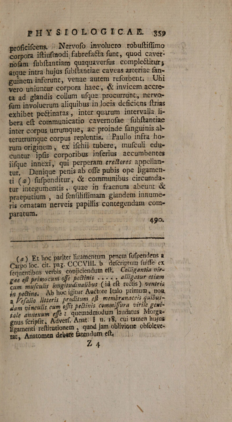 A PHYSIOLOGICAIE. sx proficifcens. ;; Nervofo involucro .robuftiffimo Corpora iftiufmodi, fabrefacta funt, quod cavet- mofam fübftantiam quaquaverfus . complectitur; itque intra hujus fübftantiae caveas axteriae fan- guinem inferunt, venae autem reforbent, . Ubi vero uniuntur corpora haec, &amp; invicem accre- tà ad. glandis collum ufque procurrunt, nervo- fum involuerum aliquibus in locis deficiens ftrias exhibet pe&amp;tinatas, inter quarum intervalla li- bera eft communicatio cavernofae : fubftantiae inter corpus utrumque; ac proinde fanguinis al- verutrumque corpus replentis, .Paullo infta ho» rum originem , ex ifchii tubere, mufculi edu- cuntur ipfis corporibus inferius aecumbentes iifque innexi, qui perperam erectores appellan- tur. Denique penis ab offe pubis ope ligamen- ti (4) fufpenditur, &amp;: communibus circumda- tur integumentis ,; quae in fraenum abeunt &amp; praeputium , ad fenfiliffimam glandem innumes Tis ornatam nerveis papillis contegendam core panum. ruo nocrb mua n Ser e&amp;ing. . Ab hoc igitur Auctore Italo primum, non, efalio. litzeris proditum efl membranaceis quibus- dam vinculis cum e[s pectinis comtiffura virile geni- fale annexum eff : quemadmodum laudatus Morga- gnus fcripfit, Adverf. Anat: E. n. 18, cui tamen hujus ligamenti reftitutionem , quod jam oblivione obíoleve- mat, Anatomen debere farendum eft, — VIR Z4 ti a