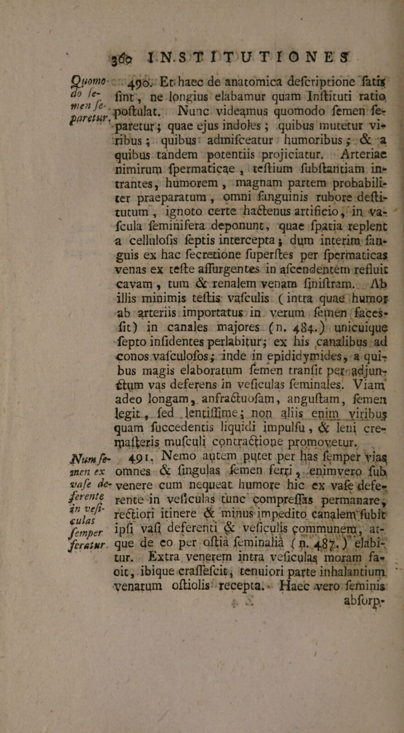 Quomo---: 456; Eti haec de anatomica defcriptione fati ? le- mr, ne longius elabamur quam Inítituti ratio merde poftülat, Nunc. videamus quomodo femen fe- pore paretur; quae ejus indoles ; .quibus mutetur vie ribus ;. quibus: admifceatur : humoribus ;&amp; :a quibus tandem potentiis projiciatur. : Arteriae nimirum fpermaticae , teftium fubftantiam in» trantes, humorem , magnam partem probabili- ter praeparatum , omni fanguinis rubore defti- tutum , ignoto certe hactenus artificio ,' in. va- fcula: feminifera deponunt, quae fpatia replent a cellalofis feptis intercepta ,;; dum interim fan- guis ex hac fecretione füperftes per fpermaticas venas ex tefte affurgentes in afcendentem refluit cavam, tum &amp;-renalem venam finiftram.. .. Ab illis: minimis teftis vafculis. ( intra quae «humor ab arteriis. importatus. in. verum . femen |faces- fit) in canales majores (n. 484.) unicuique fepto infidentes perlabitur; ex his canalibus. ad conos vafculofos ;. inde in epididymides,:a qui- bus magis elaboratum femen tranfit percadjun- tum vas deferens in veficulas feminales. Viam adeo longam, anfraétuofam, anguftam, femen legit, fed .lentiffime; non aliis enim. viribus quam füccedentis liquidi impulfu , &amp; leni cre- maíleris mufculi contractione promovetur. — Num fe- | 491, Nemo autem putet per has femper vi zenex omnes &amp; fingulas femen ferri , enimvero fub vafe de- venere cum nequeat. humore hic. ex vafe defe« ferente rente-in veficulas tunc compreffas. permanare; ^ui. reGHori itinere &amp; minus impedito canglem'fübit femper ipfi vati deferenti &amp; veficulis communem, at- feratur. que de eo per oftia feminalià (n. 487. ) eldbi- tur. . Extra venerem intra veficulas moram fa» cit, ibique craffefcit, tenuiori parte in venarum oftiolis^recepta.- Haec vero feminis: We | abforp: ^ ; $ | |