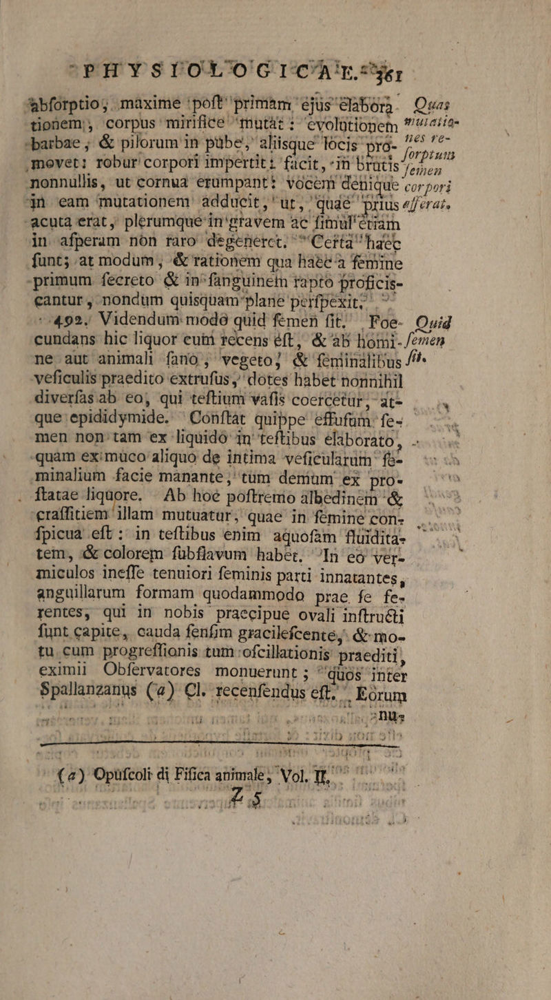 CPHYSIOXOGICArTz abforptio;. maxime 'poft primam ejus eabon. Qu tipüem; corpus mirifice mutá i evolütlogem eiie barbae ; &amp; pilorum in pübe;' aliisque locis pró- jon s ,mevet: robur corpori impertit: facit, in brütis ren | monnullis, ut cornua erumpantt vocem denique corpori jn eam mutationem. adducit, ut, quaé prius «ferar. acuta erat ,' plerumque in'gravem ac fimul'ériam in afperam nón raro degenerct, Certa haec funt; at modum , &amp; rationem qua haec à femine primum fecereto &amp; in^fanguinem rapto proficis- cantur, nondum quisquam'plane perfpexit; | -:492. Videndum: modó quid femen fit; | Foe- Ouid cundans hic liquor eum recens éft, &amp; à5 homi-/emen ne aut animali fano ; vegetoj &amp; feéniinilibus /^* veficulis praedito extrufus , dotes habet nonnihil diverfas ab eo, qui teftium vafis coercetur, at- . que epididymide. ^Conftát quippe effufüm fe . .. men non tam ex liquido 1n teftibus eliborato, ..—..- quam eximuco aliquo de intima veficularum f&amp;- — minalium facie manante,' tüm deniüam ex pro- ^^ ftatae liquore. | Ab hoe poftremo albedincin &amp; — raffitiem illam mutuatür, quae in femine con- Ai a Ífpicua eft: in teftibus enim aquofam fluiditàa. ^. - tem, i&amp; colorem fübflavum habet, In eó ver-  miculos ineffe tenuiori feminis parti innatantes, anguillarum formam quodammodo prae fe fe- rentes, qui in nobis praecipue ovali inftructi funt capite, cauda fenfim gracilefcente,: &amp; mo- tu cum progreffionis tum :ofcillationis praediti, eximi! Obfervatores monuerunt ; duos inter Spallanzanus (4) Cl. recenfendus eft, | Eorum sxastiso Anis ntishasy mel: eronoim nsqui. Igi. ,»caasqatisq DAS ] T FPLe da s  ?: HFATN Aie ES! ———— ——— M —— M — iaa di CUTE 1 ^