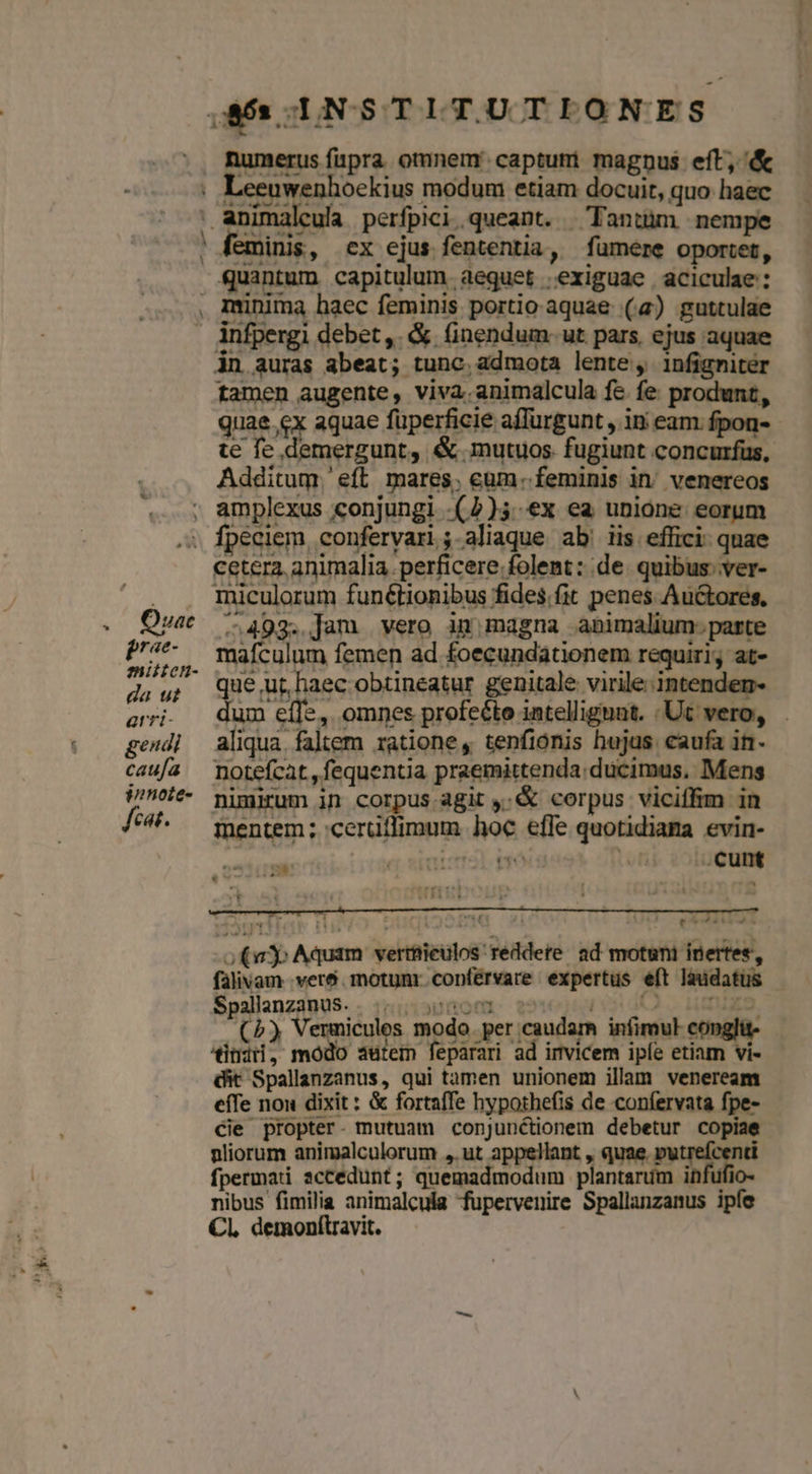 —. ' numerus fupra omnem: captuti magnus eft, &amp; ii ua ula perfpici,queant. Tantüm nempe feminis, cx ejus fententia, fumere oportet, quantum. capitulum. aequet .exiguae aciculae : in auras abeat; tunc, admota lente , infigniter tamen augente, viva.animalcula fe fe produnt, quae.cx aquae füperficie affurgunt , in eam. fpon- te fc demergunt, &amp; mutuos fugiunt concurfus, Additum.'eft mares; cum. feminis in, venereos cetera. animalia per fic ere folent: de quibus: ver- miculorum funétionibus fides.fit penes Auctores, ERA mentem; cerütlimum hoc effe quotidiama evin- 5 erc po e Tr .cunt 12  vt -o(ay Aquam verttieulos' reddere ad motuni inertes, falivam veré. motunr.copférvare expertus eft laudatus SpallanzanuS. . ....,0000 0 TODO MICOPCE (b) Vermicules modo. per caudam infimul conglit- Jindi, modo autem feparari ad invicem iple etiam vi- dit Spallanzanus, qui tàmen unionem illam veneream efTe nou dixit : &amp; fortaffe hypothefis de confervata fpe- Cie propter- mutuam conjunctionem debetur copiae nliorum animalculorum ,.ut appellant , quae. putrefcenti fpermati accedunt; quemadmodum plantarum infufio- nibus fimilia animalcula fupervenire Spallanzanus ipíe CL demonítravit.