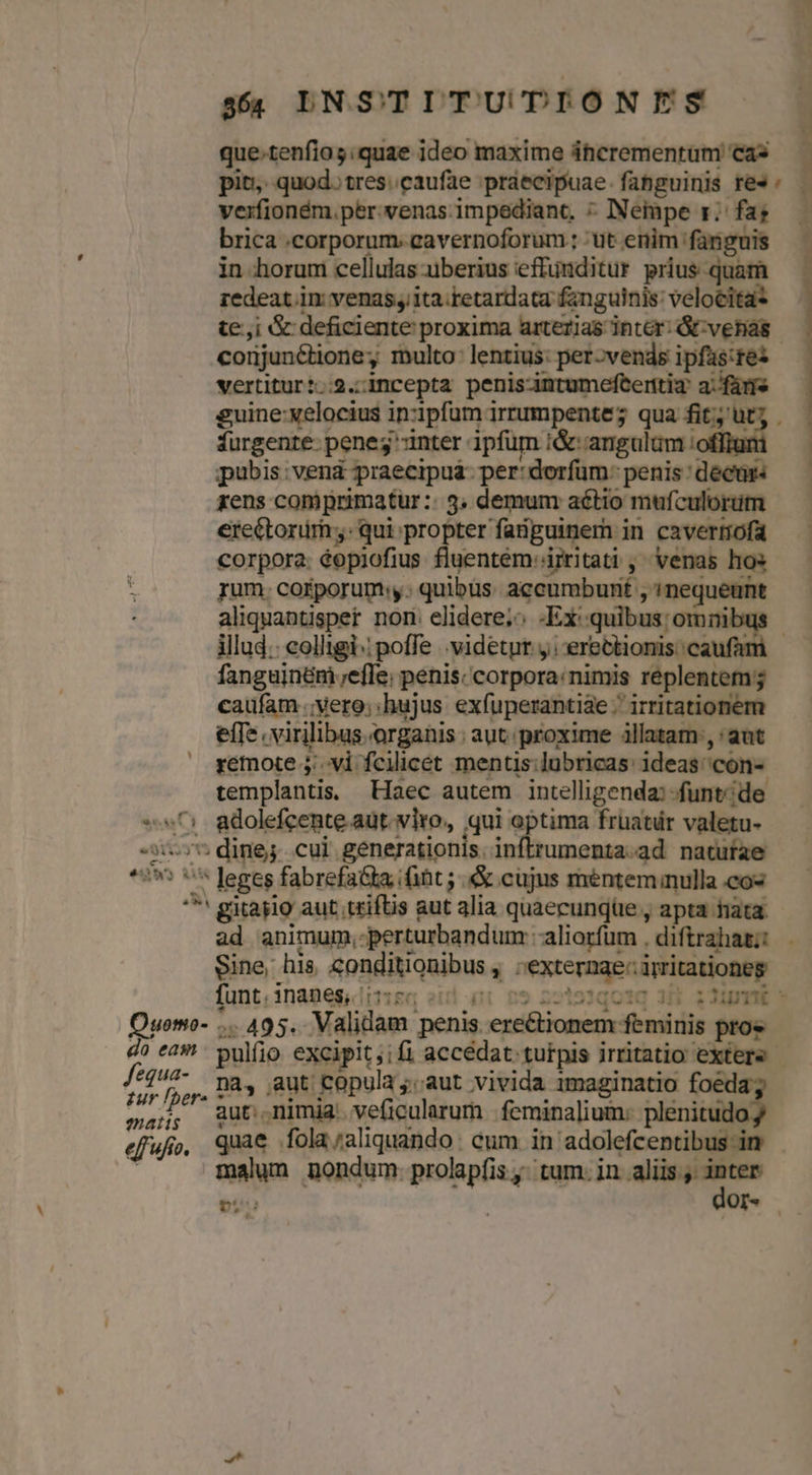 355 DNSTITU DIONES que-tenfios:quae ideo maxime ihicrementum cas pit. quod. tres.caufae praecipuae. fabguinis res : verfioném. per. venas impediant, : INempe rz; fas brica .corporum. cavernoforum ; ut enim fanguis in horum cellulas uberius effunditur prius quam redeat.in venas; ita:tetardata fanguinis: velocita? te;,i &amp; deficiente proxima arterias inter: &amp; venias corjuné&amp;tione; multo: lentius: per-vends ipfaüs:res vertitur:..2.-incepta penis-intumefterttiz' a: fare guine:xelocius inzipfum irrumpente; qua fit; ut; furgente- penes inter ipfum i&amp; angulum :offiu pubis: vend praecipua: per: dorfum: penis decur rens coniprimatur:: 3. demum aétio mufculorum ere&amp;torim;,: qui propter faiiguinem in cavertofa corpora: éopiofius fluentem: irritati ; venas hos rum. corporum y. quibus. accumbunt , nequeunt aliquantispet non: elidere;^ -Ex:quibus; omnibus fanguinéni;efle: penis: corpora:nimis replentem; caufam .;vere; hujus exfuperantiae ; irritationem effe virilibus. organis ; aut proxime illatam, aut remote 5; vi fcilicet mentis:lubricas: ideas'con- templantis, Haec autem intelligenda: -funtéde «^: adolefcente aut. viro, qui optima früatár valetu- 5:5; dines cui generationis. inftrumenta.ad natutae ^ gitasio aut.triftis aut alia quaecunqüe , apta hata. D 7 [4 e^ . » x X o Sine, his. conditionibus , :externae.iyritationeg funt, 1naBeg, digg eid enr 09 221914010 ; Ouemo- ... 495. Validam penis erectionem feminis pros £ur Iber» 7 pnr iip Yuste mars aut nimia veficularum ;feminalium: plenit efufo, quae fola/aliquando cum in adolefcentibus-in | malum nondum. prolapfis j; tum. in. aliis , inter fequa- na, aut copula aut. vivida imaginatio iade Lue t Y 5 Y: