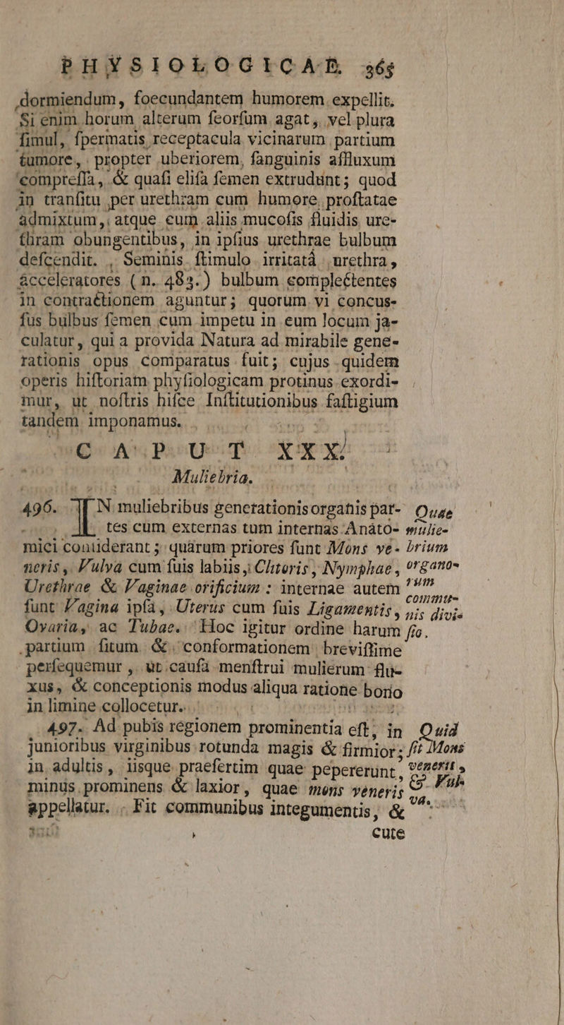 .dormiendum, foecundantem humorem. expellit. Si enim horum alterum feorfum. agat ,. vel plura imul, fpermatis receptacula vicinarum partium £umore, . propter uberiorem, fanguinis affluxum 'compreffa , .&amp; quafi elifa femen extrudünt; quod iu tranfitu per urethram cum humore. proftatae àdmixtum,; atque eum aliis mucofis fluidis ure- fhram obungentibus, in ipfius urethrae bulbum defcendit. , Seminis. ftimulo irritatà |, urethra , &amp;cceleratores ( n. 485.) bulbum eormpleétentes in contraétionem aguntur; quorum. vi concus- fus bulbus femen cum impetu in eum locum ja- culatur, qui a provida Natura ad mirabile gene- rationis opus comparatus fuit; cujus quidem operis hiftoriam phyfiologicam protinus. exordi- mur, ut noflris hifce Inítitutionibus faftigium LZ tandem imponamus. WA PaioQei qe ox pA d — — Muliebria. DA 496. .|[ N muliebribus generationisorgatiispar- O;z, : | tes cum externas tum internas AnátO- suujie- mici conilderant 5 quarum priores funt Mons ve- brium neris ,. Fulva cum fuis labiis j Chteris Nymphae , ?r$2107 Urethrae &amp; V'aginae orificium : internae autem ^»—— funt Z'agina ip(a, Uterus cum fuis Ligazmentis, fis Mio Ovaria, ac Tubae. iioc igitur ordine harum fia. partium fitum. &amp; | conformationem | breviffime perfequemur ,. ut caufa menftrui mulierum: fli- xus, € conceptionis modus aliqua ratione borio inlimine collocetur. ^ . | Vegan eb asc 497. Ad pubis régionem prominentia eff, in Quid junioribus virginibus rotunda magis &amp; firmior: //^ 7Moas in adultis , iisque praefertim quae pepererunt , VEREFIE s minüs,prominens &amp; laxior, quae men; veneris SA appellatur. . Fit communibus integumentis, &amp; ^^ — » He cute