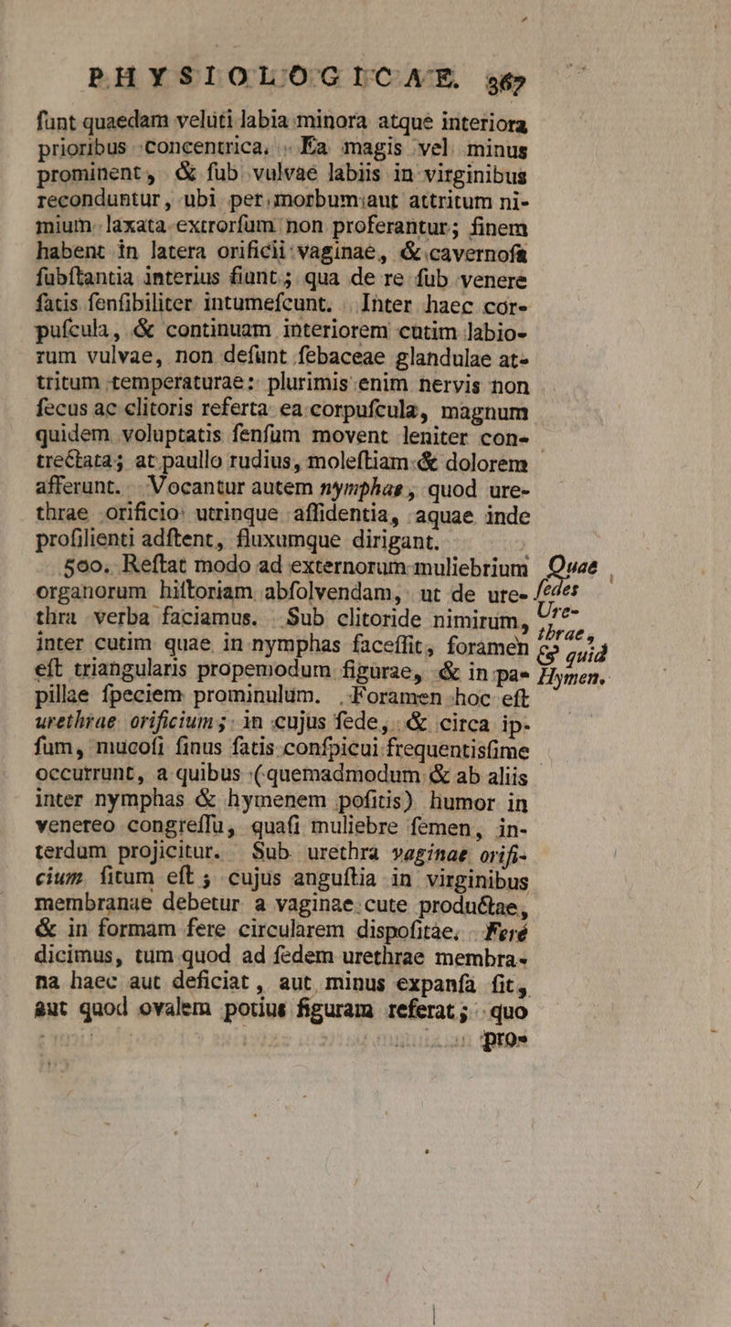 funt quaedam veluti labia minora atque interiora prioribus concentrica, . Ea magis vel minus prominent, «X fub. vulvae labiis in virginibus reconduhtur , ubi. per.morbum:aut attritum ni- mium -laxata-exrrorfum. non proferantur; finem habent in latera orificii;vaginae, (&amp;.cavernofa fubftantia interius fiunt; qua de re fub venere facis fenfibiliter intumefcunt. | Ihter haec cor- puícula, &amp; continuam interiorem cutim labio- rum vulvae, non defunt febaceae glandulae at- tritum «temperaturae :: plurimis.enim nervis non fecus ac clitoris referta. ea.corpufcula, magnum quidem voluptatis fenfum movent leniter con- afferunt. | Vocantur autem nymphas , quod ure- thrae orificio: utrinque ;affidentia, aquae inde profilienti adftent, fluxumque dirigant. 560. Reftat modo ad externorum muliebrium thra verba faciamus. | Sub clitoride nimirum, inter cutim. quae. in nymphas faceffit, foramen eft triangularis propemodum figurae, «&amp; in pa- pillae fpeciem prominulum. .Foramen hoc eft urethrae. orificium 5; in cujus fede, | &amp; circa ip. fum, mucofi finus fatis confpicui frequentis(ime Ure- tbrae, Hymen. inter nymphas &amp; hymenem pofitis) humor in venereo congreffu, quafi muliebre femen, in- terdum projicitur. Sub urethra vaginae orifi- cium. fitum eft ; cujus anguítia in virginibus membranae debetur a vaginae.cute productae, &amp; in formam fere circularem dispofitàe, /. Feré dicimus, tum quod ad fedem urethrae membra- &amp;ut quod ovalem porius figuram referat; | quo