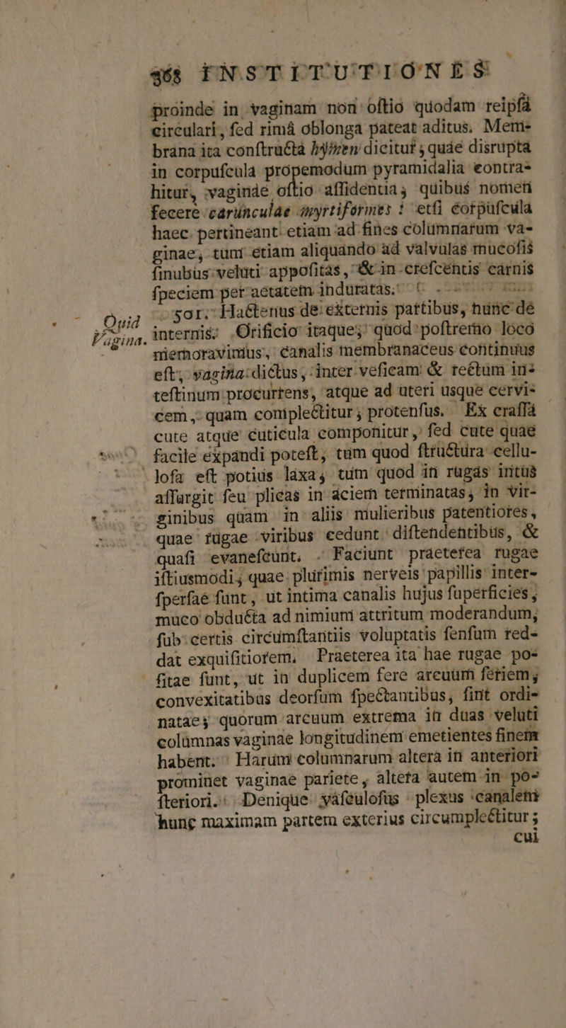 Quid Vagina. proinde in vaginam non oftio quodam reipfá circulari, fed rimá oblonga pateat aditus. Meme brana ita conftru&tà Iy/zen dicitur ; quáe disrupta in corpufcula propemodum pyramidalia eontra- hitur, :vaginde oftio aflidenua ; quibus$ nometi fecere 'carünculae anyrtiformes 1 etfi éorpufcula haec. pertineant. etiam ad fines colummarum va- ginae, tuni etiam aliquando ad valvulas mucofis finubus: veluti: appofitas , &in.crefcéntis carnis fpeciem peraeétatetm induratas; (6 «7 0 sor. Haétenus de: exteruis pattibus, nunc dé internis; .Orificio itaque;' quod poftremo loco nierhoravinius, canalis membranaceus continuus eft, yasina: dictus , inter veficam: & reétum i5 teftinumproeurtens, atque ad uteri usque cervi- cem ,. quam coniple&titur; protenfus. Ex eraffá - cute atque cuticula componitur , fed cute quae » facile expandi poteft, tum quod ftru&türa cellu- affargit feu plicas in aciem terminatas, in vir- sinibus quami in aliis miulieribus patentiores, - quae fugae viribus cedunt. diftendentibus, & quafi evanefeunt, . Faciunt praetefea rugae iftiusmodi ; quae. plüfimis nerveis papillis inter- fperfaé funt, ut intima canalis hujus fuperficies , muco obduéta ad nimiuni attritum moderandum; fub.certis circumftantiis voluptatis fenfurn red- dat exquifitiorem, — Praeterea ita hae rugae po- convexitatibus deorfum fpe&tantibus, fint ordi- nataey quorum arcuum extrema it duas veluti colümnas vaginae longitudinem emetientes finem habent. ^ Harum columnarum altera in anteriori prominet vaginae pariete , altefa autem in po- fteriori.: Denique. yáfeulofüs - plexus :canaleti hung maximam partem exterius circumpleétitur ; Cui