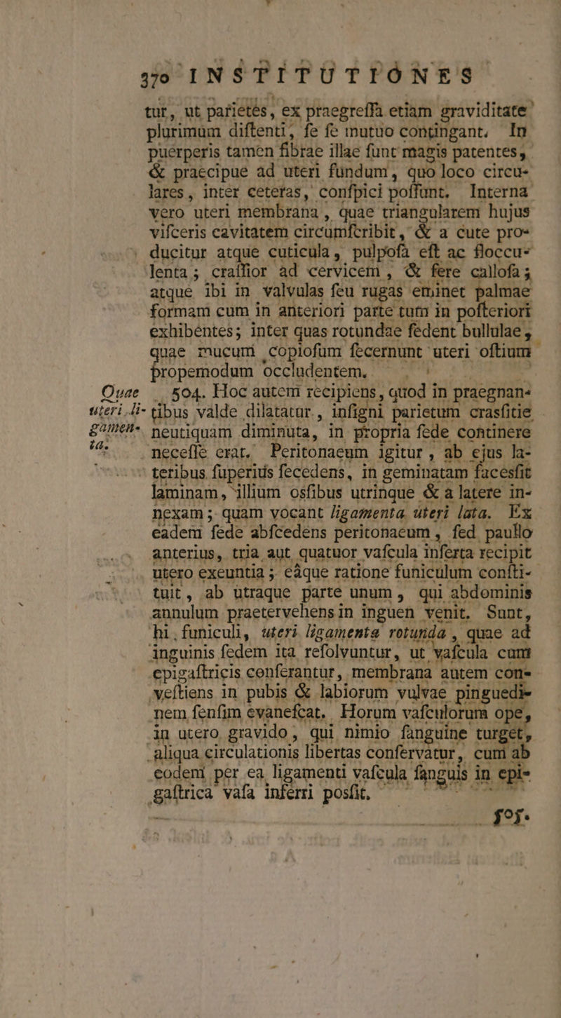 tur, ut parietés, ex praegreffa etiam graviditate' plurimum diftenti, fe fe inutuo condngant, In puérperis tamen fibrae illae funt magis patentes; &amp; praecipue ad uteri fundum, quo loco circu- lares, inter cetetas, confpici poffunt, Interna vero uteri membrana , quae triangularem hujus vifceris cavitatem circumfcribit, &amp; a cute pro- ; ducitur atque cuticula, pulpofa eft ac floccu* lenta; latfict ad cervicem ,- &amp; fere callofa 3 atque ibi in valvulas feu rugas eminet palmae formam cum in anteriori parte tum in pofteriori exhibentes; inter quas rotundae fedent bullulae , uae mucumi copiofum fecernunt uteri oftium - eb Occludentem,; , * :'. oM Ouze | 504. Hoc autem recipiens , quod in praegnan- uieri.li-tbus valde dilatatur, infigni parietum crasfitie - &amp;7//€!*. pentiquam diminuta, in propria fede continere ^ . neceffe erat, Peritonaeum igitur , ab £s la- ' teribus fuperius fecedens, in geminatam facesfit laminam, illium osfibus utrinque &amp; a latere in- nexam ;. quam vocant /igazenta, uteri lata. Ex eadem fede abfcedens peritonaeum , fed paullo anterius, tria aut. quatuor vafcula inferta recipit utero exeuntia ;. eáque ratione funiculum confti- tuit, ab utraque parte unum ,. qui abdominis annulum praetervehensin inguen venit. Sunt, hi.funicul, uteri lszamenmta rotunda , quae ad inguinis fedem ita refolvuntur, u edis cum cpigaftricis conferantur, membrana autem con veftiens in pubis &amp; labiorum vulvae pinguedi nem fenfim evanefcat,. Horum vafculorum o 3n utero gravido, qui nimio fanguine Fuge aliqua circulationis libertas confervatur, cumi al eodeni per ea ligamenti vafcula fanguis in epi- Baítrica vafa inferri posit, — |^ ^^