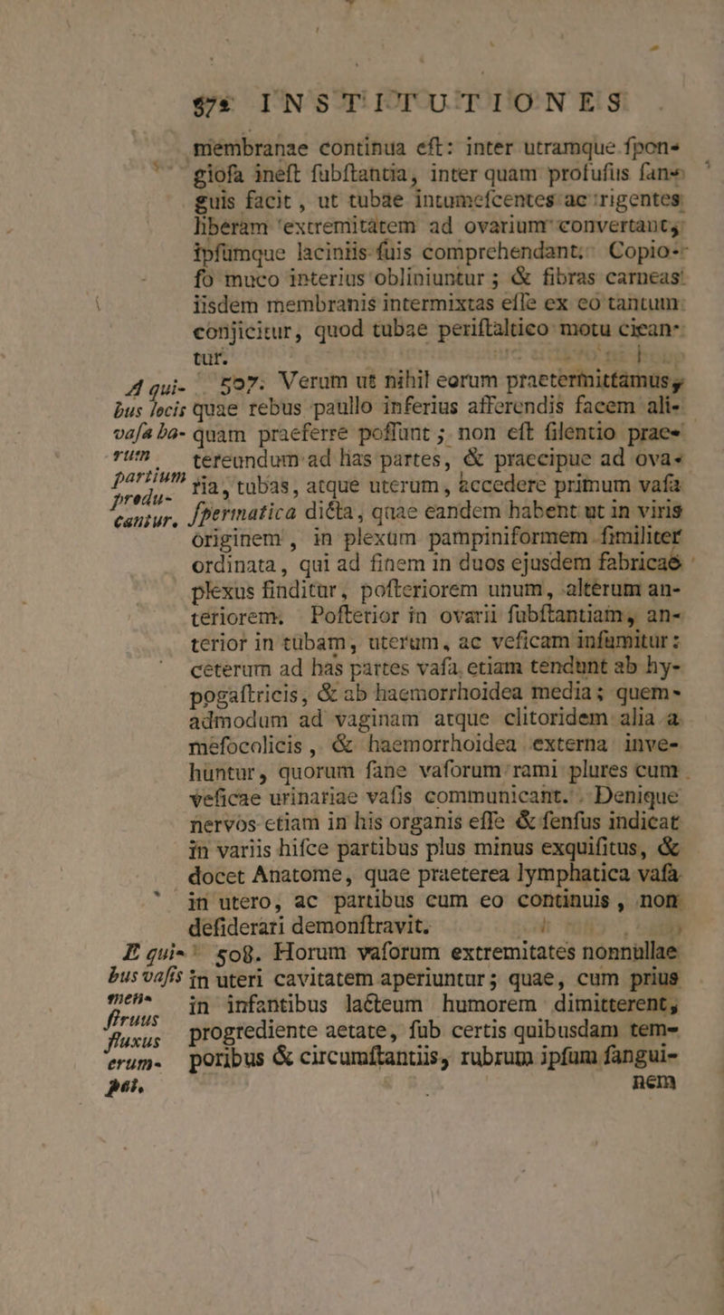 ' $e INSTITUTIONES membranae continua eft: inter utramque fpon« ^^ giofa ineft fubftantia, inter quam profufus fane guis facit , ut tubae intumcefcentes ac ;rigentes: liberam 'extremitàtem ad ovariunr convertant; ipfumque laciniis-fuis comprehendant;; Copio-- fo muco interius obliniuntur ; &amp; fibras carneas: iisdem membranis intermixtas effe ex eo tantum: conjicitur, quod tubae periflaltico motu ciean^ tur. | iu^ aicibYo ni hoop A qui- ^Eor. Verum ut nihil eorum praetermittamus y bus locis quae rebus paullo inferius afferendis facem ali-« vafaba- quam praeferre poffunt ;. non eft filentio prae» - 7!' ^ teteandum ad lias partes, &amp; praecipue ad ovas pelos ?ia, tubas, atque uterum , &amp;ccedere primum vafa. cantur, /perinatica di&amp;a , quae eandem habent ut in viris originem , in plexum pampiniformem fimiliter ordinata, qui ad finem in duos ejusdem fabricae : plexus finditur, pofteriorem unum, alterum an- tériorem, — Poftetior in ovarii fubftantiam, an- terior in tübam, uterum, ac veficam infamitur : ceterum ad has partes vafa, etiam tendunt ab hy- pogaftricis, &amp; ab haemorrhoidea media; quem- admodum ad vaginam atque clitoridem alia.a. meéfocalicis ,, &amp; haemorrhoidea externa inve- huntur, quorum fane vaforum rami plures cum . veficae urinariae vafis communicant. .. Denique nervos ctiam in his organis effe &amp; fenfus indicat in variis hifce partibus plus minus exquifitus, &amp; docet Anatome, quae praeterea lymphatica vafa.  jn utero, ac partibus cum eo continuis , .nom. defiderari demonftravit. EOM E qui-' so8. Horum vaforum extremitates nonnüllae bus vafis n uteri cavitatem aperiuntur; quae, cum prius yon in infantibus laéteum humorem dimitterent, progrediente aetate, fub certis quibusdam tem- erum. poribus &amp; circumftantiis, rubrum ipfum fangui- p. | nem