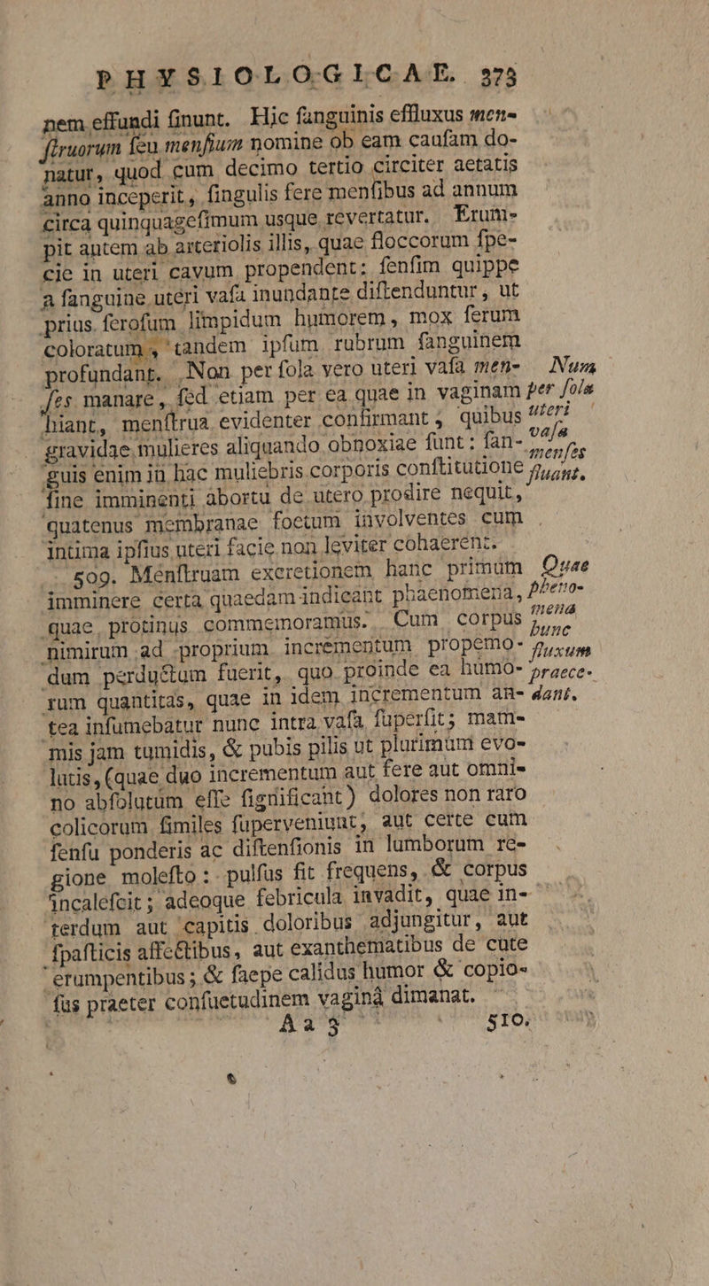 nem effundi finunt.. Hic fanguinis effluxus men- firuorum feu menfium nomine ob eam caufam do- natur, quod. cum decimo tertio circiter aetatis anno inceperit, fingulis fere B DE ad annum circa quinquagefimum usque revertatur. Erum- pit antem ab aiteriolis illis, quae floccorum fpe- cie in uteri cavum propendent: fenfim quippe a fanguine uteri vafa inundanre diftenduntur , ut prius ferofum limpidum humorem, mox ferum coloratum , tandem ipfum rubrum fanguinem profundant. Non per fola vero uteri vafa men- — Num Jes. manare , fed etiam per ea quae in vaginam 2er /o/a hiant, menítrua evidenter confrmant; quibus 7/77 — gravidae mulieres aliquando obnoxiae funt : fan- 74/4 $ guis enim ju hac muliebris corporis conftitutione iai fine imminenti abortu de utero prodire nequit, : quatenus membranae foetum involventes cum intima ipfius uteri facie. non leviter cohaerenz. 509. Menftruam excretionem hanc primum Quae imminere certa quaedam indieant phaenomena, vai n quae, protinus commemoramus. Cum corpus nimirum ad proprium incrementum propemo- gycug dum perdu&amp;um fuerit, quo. proinde ea hümo-' à à 3 bi p fü dat: ! graece , ium quantitas, quae in idem incrementum an- 4anr. tea infumebatur nunc intra vafa fuperfit; mam- mis jam tumidis, &amp; pubis pilis ut plurimün evo- lutis, (quae duo incrementum aut fere aut omni- no abfolutum effe figdificant) dolores non raro colicorum fimiles fuperveniunt, aut certe cum fenfu ponderis ac diftenfionis in lumborum re- gione molefto : pulfus fit frequens, .&amp; corpus 4ncalefcit ; adeoque febricula invadit, quae in- — . tferdum aut capitis , doloribus adjungitur, aut fpafticis affe&amp;tibus, aut exanthematibus de cute erumpentibus ; &amp; faepe calidus humor &amp; copio- fas praeter confuetudinem vaginà dimanat. ^
