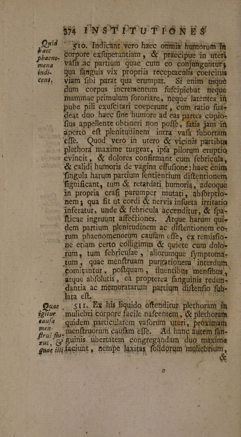 Qué o 16. Deis L * i 1 red exfüperàntiam , &amp; - plsen, * Is ac paruum quae: cum 'eo onjum indi- imguis vix propriis tecep eoetcitus ceni, d fibi parat qua erumpat. S enim às | dum corpus incrementum fufeipiebát meque mammae primulum fororiare, iiie laterites: pube pili exufcitari coeperunt , cum tatio fua deat duo haec firie litimore ad eas cs urs fius appellente obtineri non poffe, aperto eft plenitudinem intra - :vafüt f | . effe. Quod Nero in utero &amp; E girib | | plethord maxime türgeat, ipfa piloram 'Xtlo - evincit, &amp; dolores confirmant cutn febri m | | emm 3 calidi Aci de s i dw tos Mp ingramt pos Ant Mu cd E ntioném k- Wo Ple Y fms  p ^51I. Bx iis idida e dem ih. igiur muliebri Foipore facile nafcehte &amp; eaufa quidem paruculatem vafordm i pM Xximárh p» fuz .menftruorum caufam effe. Ad bate durém für xir. cp guinis. ubertatem. congregaándam « üo mà quac : illi faciunt , nempe laxitas. Fon doruti age
