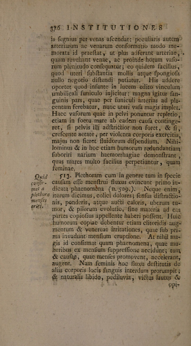is fegnius per vénas afcendat: peculiaris autemy^ &amp;rteriarum ac venarum conformatio nodo me-- morata id praeftat ,. üt plus adferant arteriae, '. quam r&amp;vehant venáe, ac proinde horum vafo-: rüm plenitudo confequatür ; eo quidem facilius , ' quod uteri fubftantia mollis atque fpongiofa nullo negotio diftendi patiatur. His addere . oportet quod infante ia lucem. edito vinculum .umbilicali funiculo injicitur: magna igitur fan-- guinis pars, quae per funiculi arterias ad pla-. centam ferebatur, nunc uteri vafa magis implet. . Haec vaforum quae in pelvi ponuntur replétio ; etiam in foetu. mare ab eadem caufa continge- ret, fi pelvis illi adftrictior non foret, &amp; fi, crefcenté aetate ; per violenta corporis exetcitia, majus non fieret. fluidorum difpendium. - ANihis lominus &amp; in hoc etiam humorum redundantiam: fuboriri narium haemorrhagiae demonflrant , quas mares multo facilius perpetiuntur , quam feminae, TET ^ (fa ti os 16d rrjs yos t Quid ^ $13. Plethoram cum in genere tum in fpecie cozy. caufam effe menftrui fluxus evincunt primo in- me! &amp; — dicata phaenoméàna ( n.509.). Neque enim, pleibora. iterum dicimus , colici dolores; fenfus diftra&amp;tio-: menfes pig, ponderis, atque. aucti caloris, uberum tü- mor, &amp; pilorum evolutio, fine ma:eria ad eas ' partes copiofius appellente haberi poffent. Huic .humorum copiae debentur etiam clitoridis.aug- - mentum &amp; venereae irritationes, quae füb pri- ma invadunt raenfium eruptione. Ar nihil ma- gis id confirmat quam phaenomena, quae muü- lheribus ex menfium füppreffione aecidünt; tum &amp; caufag, quae menfes promovent, xicdbietiil: augent. Nam feminis hoc fluxu deftitutis de alüs corporis locis fanguis interdum prorumpit ; &amp; naturalis libido, pediluvia, viétus lautus &amp; BRA -» opi is erii.