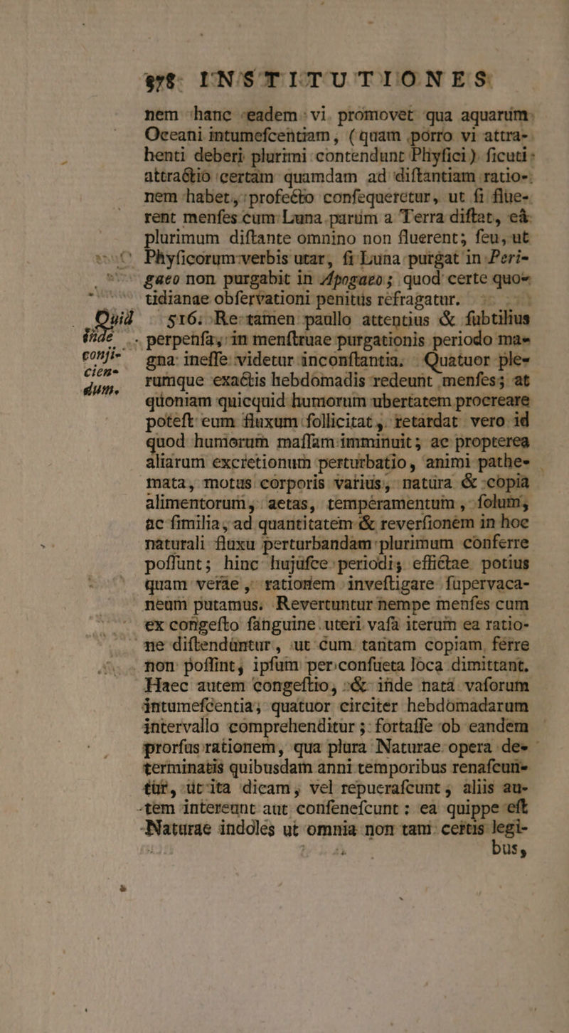 Oceani intumefcentiam , (quam porro vi attra-- henti deberi plurimi contendunt Pliyfici ). ficuti : attraótio 'eertam. quamdam ad diftantiam ratio-: nem habet,:profeéto confequerctur, ut fi flue-. rent menfes cum: Luna parüm a Terra diftat, eà plurimum diftante omnino non fluerent; feu, ut Phy(icorum:verbis utar, fi Euna purgat in Peri- gaeo non purgabit in /fpogaeo ; quod certe quoe tdianae obfervationi penitus refragatur. ^. 516. ;Re:tamen paullo attenus &amp; fübtilius gna: ineffe. videtar inconftantia. | Quatuor ple- rumque exactis hebdomadis redeunt menfes; at quoniam quicquid humorum ubertatem procreare poteft eum fluxum :follicitat ,. retardat vero id quod humorum maílam immuünuit; ae propterea aliarum excretionum perturbatio, animi pathe- mata, motus corporis vatius, natura &amp; copia alimentorum, aetas, temperamentum , - folum; ac fimilia; ad quantitatem &amp; reverfionem in hoe naturali fluxu perturbandam plurimum conferre poffunt; hinc hujüfce periodi, effittae potius quam verde , ratiodem invefligare fupervaca- ex congeíto fanguine uteri vafa iterum ea ratio- Haec autem congeftio, «&amp;- inde nata vaforum intumefcentia; quatuor circiter hebdómadarum intervalla comprehenditur 5: fortaffe ob eandem terminatis quibusdam anni temporibus renafcur- tür, utita dicam, vel repucrafcunt ; aliis au- bus, -